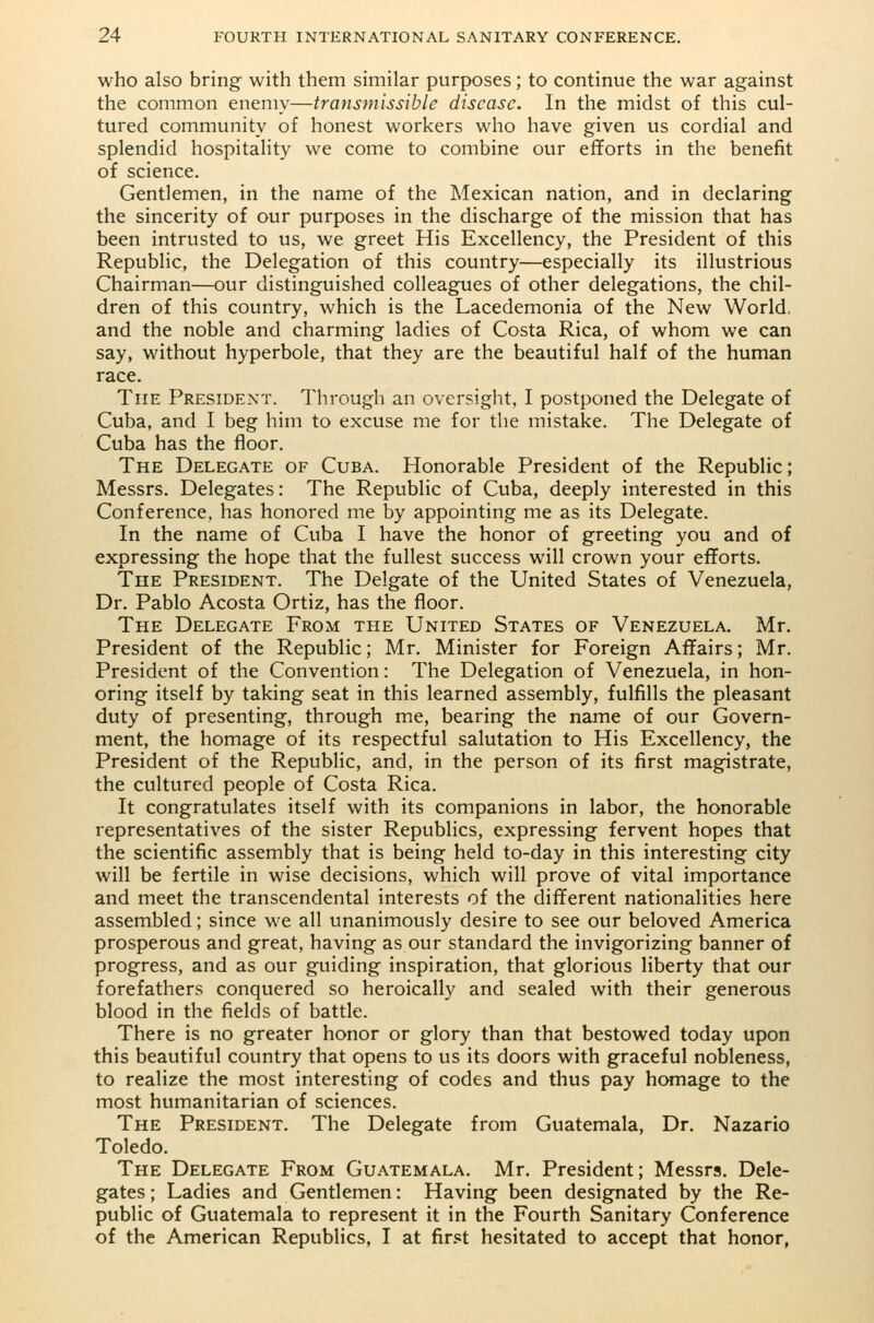 who also bring with them similar purposes; to continue the war against the common enemy—transmissible disease. In the midst of this cul- tured community of honest workers who have given us cordial and splendid hospitality we come to combine our efforts in the benefit of science. Gentlemen, in the name of the Mexican nation, and in declaring the sincerity of our purposes in the discharge of the mission that has been intrusted to us, we greet His Excellency, the President of this Republic, the Delegation of this country—especially its illustrious Chairman—our distinguished colleagues of other delegations, the chil- dren of this country, which is the Lacedemonia of the New World, and the noble and charming ladies of Costa Rica, of whom we can say, without hyperbole, that they are the beautiful half of the human race. The President. Through an oversight, I postponed the Delegate of Cuba, and I beg him to excuse me for the mistake. The Delegate of Cuba has the floor. The Delegate of Cuba. Honorable President of the Republic; Messrs. Delegates: The Republic of Cuba, deeply interested in this Conference, has honored me by appointing me as its Delegate. In the name of Cuba I have the honor of greeting you and of expressing the hope that the fullest success will crown your efforts. The President. The Delgate of the United States of Venezuela, Dr. Pablo Acosta Ortiz, has the floor. The Delegate From the United States of Venezuela. Mr. President of the Republic; Mr. Minister for Foreign Affairs; Mr. President of the Convention: The Delegation of Venezuela, in hon- oring itself by taking seat in this learned assembly, fulfills the pleasant duty of presenting, through me, bearing the name of our Govern- ment, the homage of its respectful salutation to His Excellency, the President of the Republic, and, in the person of its first magistrate, the cultured people of Costa Rica. It congratulates itself with its companions in labor, the honorable representatives of the sister Republics, expressing fervent hopes that the scientific assembly that is being held to-day in this interesting city will be fertile in wise decisions, which will prove of vital importance and meet the transcendental interests of the different nationalities here assembled; since we all unanimously desire to see our beloved America prosperous and great, having as our standard the invigorizing banner of progress, and as our guiding inspiration, that glorious liberty that our forefathers conquered so heroically and sealed with their generous blood in the fields of battle. There is no greater honor or glory than that bestowed today upon this beautiful country that opens to us its doors with graceful nobleness, to realize the most interesting of codes and thus pay homage to the most humanitarian of sciences. The President. The Delegate from Guatemala, Dr. Nazario Toledo. The Delegate From Guatemala. Mr. President; Messrs. Dele- gates; Ladies and Gentlemen: Having been designated by the Re- public of Guatemala to represent it in the Fourth Sanitary Conference of the American Republics, I at first hesitated to accept that honor,