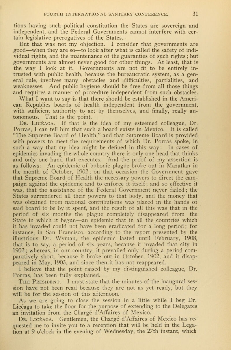 tions having such poHtical constitution the States are sovereign and independent, and the Federal Governments cannot interfere with cer- tain legislative prerogatives of the States. But that v^^as not my objection. I consider that governments are good—when they are so—to look after what is called the safety of indi- vidual rights, and the maintenance of the guaranties of such rights; but governments are almost never good for other things. At least, that is the way I look at it. Governments are not fit to be entirely in- trusted with public health, because the bureaucratic system, as a gen- eral rule, involves many obstacles and difficulties, partialities, and weaknesses. And public hygiene should be free from all those things and requires a manner of procedure independent from such obstacles. What I want to say is that there should be established in the Ameri- can Republics boards of health independent from the government, with sufficient authority to act by themselves, and finally, really au- tonomous. That is the point. Dr. Liceaga. If that is the idea of my esteemed colleague, Dr. Porras, I can tell him that such a board exists in Mexico. It is called The Supreme Board of Health, and that Supreme Board is provided with powers to meet the requirements of which Dr. Porras spoke, in such a way that my idea might be defined in this way: In cases of epidemics invading the whole country there is only one head that thinks and only one hand that executes. And the proof of my assertion is as follows: An epidemic of bubonic plague broke out in Mazatlan in the month of October, 1902; on that occasion the Government gave that Supreme Board of Health the necessary powers to direct the cam- paign against the epidemic and to enforce it itself; and so effective it was, that the assistance of the Federal Government never failed; the States surrendered all their powers to that body, and the money that was obtained from national contributions was placed in the hands of said board to be by it spent, and the result of all this was that in the period of six months the plague completely disappeared from the State in which it begun—an epidemic that in all the countries which it has invaded could not have been eradicated for a long period; for instance, in San Francisco, according to the report presented by the illustrious Dr. Wyman, the epidemic lasted until February, 1908, that is to say, a period of six years, because it invaded that city in 1902; whereas, in our country, it prevailed only during a period com- paratively short, because it broke out in October, 1902, and it disap- peared in May, 1903, and since then it has not reappeared. I believe that the point raised by my distinguished colleague, Dr. Porras, has been fully explained. The President. I must state that the minutes of the inaugural ses- sion have not been read because they are not as yet ready, but they will be for the session of this afternoon. As we are going to close the session in a little while I beg Dr. Liceaga to take the floor for the purpose of extending to the Delegates an invitation from the Charge d'Affaires of Mexico. Dr. Liceaga. Gentlemen, the Charge d'Affaires of Mexico has re- quested me to invite you to a reception that will be held in the Lega- tion at 9 o'clock in the evening of Wednesday, the 27th instant, which