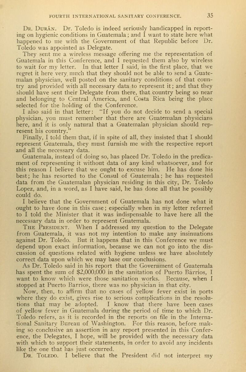 Dr. Duran. Dr. Toledo is indeed seriously handicapped in report- ing on hygienic conditions in Guatemala; and I want to state here what happened to me with the Government of that Republic before Dr. Toledo was appointed as Delegate. They sent me a wireless message offering me the representation of Guatemala in this Conference, and I requested them also by wireless to wait for my letter. In that letter I said, in the first place, that we regret it here very, much that they should not be able to send a Guate- malan physician, well posted on the sanitary conditions of that coun- try and provided with all necessary data to represent it; and that they should have sent their Delegate from there, that country being so near and belonging to Central America, and Coeta Rica being the place selected for the holding of the Conference. I also said in that letter: If you do not decide to send a special physician, you must remember that there are Guatemalan physicians here, and it is only natural that a Guatemalan physician should rep- resent his country. Finally, I told them that, if in spite of all, they insisted that I should represent Guatemala, they must furnish me with the respective report and all the necessary data. Guatemala, instead of doing so, has placed Dr. Toledo in the predica- ment of representing it v/ithout data of any kind whatsoever, and for this reason I believe that we ought to excuse him. He has done his best; he has resorted to the Consul of Guatem.ala; he has requested data from the Guatemalan physician residing in this city, Dr. Toledo Lopez, and, in a word, as I have said, he has done all that he possibly could do. I believe that the Government of Guatemala has not done what it ought to have done in this case; especially when in my letter referred to I told the Minister that it was indispensable to have here all the necessary data in order to represent Guatemala. The President. When I addressed my question to the Delegate from Guatemala, it was not my intention to make any insinuations against Dr. Toledo. But it happens that in this Conference we must depend upon exact information, because we can not go into the dis- cussion of questions related with hygiene unless we have absolutely correct data upon which we may base our conclusions. As Dr. Toledo said in his report that the Government of Guatemala has spent the sum of $2,000,000 in the sanitation of Puerto Barrios, I want to knov/ which were those sanitation works. Because, when I stopped at Puerto Barrios, there was no physician in that city. Now, then, to affirm that no cases of yellow fever exist in ports where they do exist, gives rise to serious complications in the resolu- tions that may be adopted. I know that there have been cases of yellow fever in Guatemala during the period of time to which Dr. Toledo refers, as it is recorded in the reports on file in the Interna- tional Sanitary Bureau of Washington. For this reason, before mak- ing so conclusive an assertion in any report presented in this Confer- ence, the Delegates, I hope, will be provided with the necessary data with which to support their statements, in order to avoid any incidents like the one tliat has just occurred. Dr. Toledo. I believe that the President did not interpret my