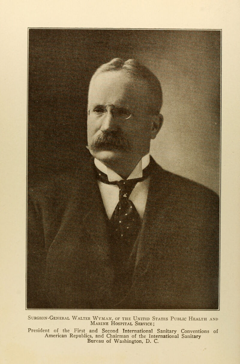 Surgeon-General Walter Wyman, of the United States Public Health and Marine Hospital Service; President of the First _ and Second International Sanitary Conventions of American Republics, and Chairman of the International Sanitary Bureau of Washington, D. C.