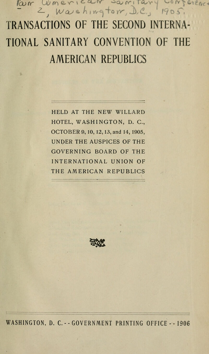 TRANSACTIONS OF THE SECOND INTERNA- TIONAL SANITARY CONVENTION OF THE AMERICAN REPUBLICS HELD AT THE NEW WILLARD HOTEL, WASHINGTON, D. C, OCTOBER 9, 10, 12,13, and 14, 1905, UNDER THE AUSPICES OF THE GOVERNING BOARD OF THE INTERNATIONAL UNION OF THE AMERICAN REPUBLICS WASHINGTON, D. C. ■ - GOVERNMENT PRINTING OFFICE - - 1906