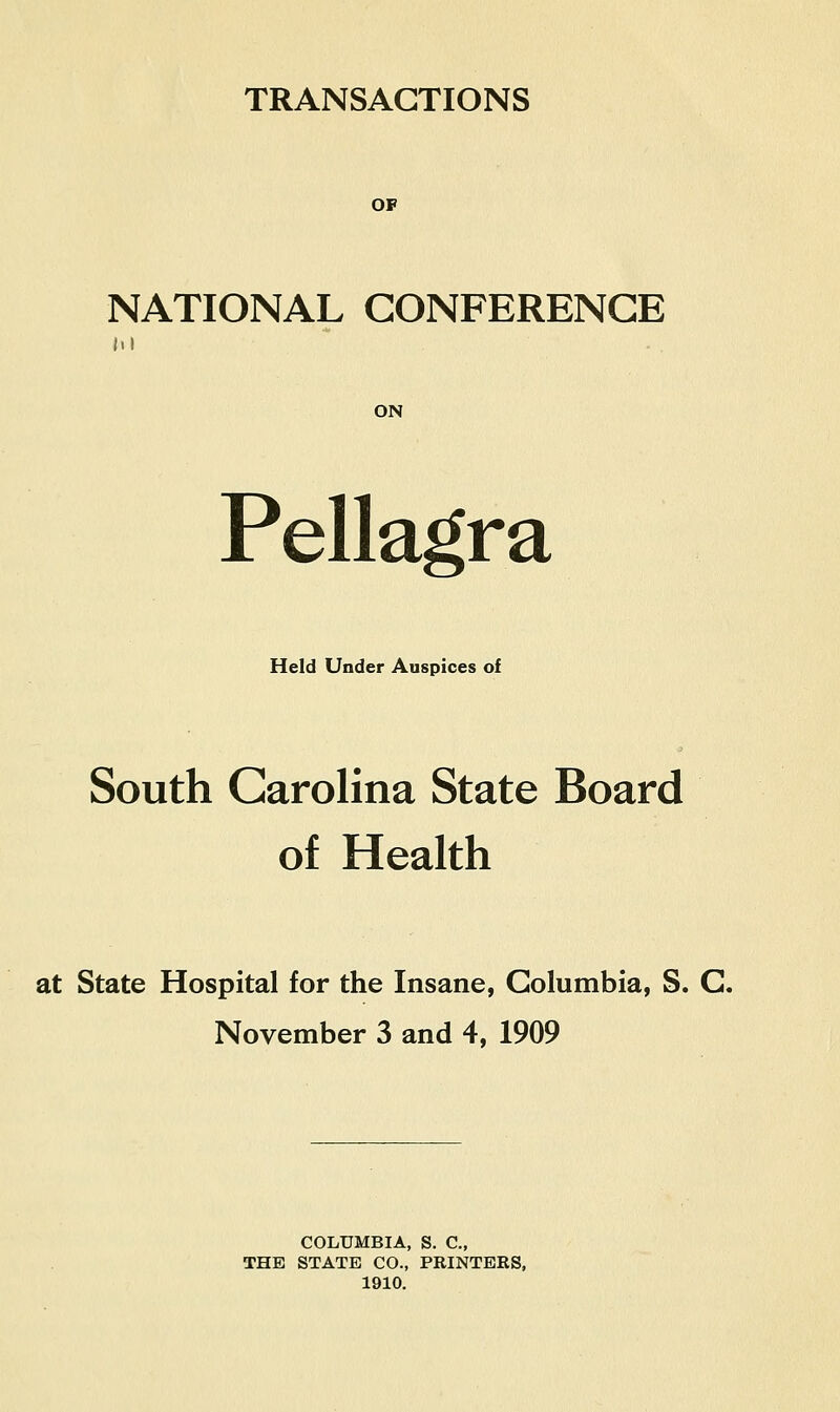 TRANSACTIONS OP NATIONAL CONFERENCE III ON Pellagra Held Under Auspices of South Carolina State Board of Health at State Hospital for the Insane, Columbia, S. C. November 3 and 4, 1909 COLUMBIA, S. C, THE STATE CO., PRINTERS, 1910.