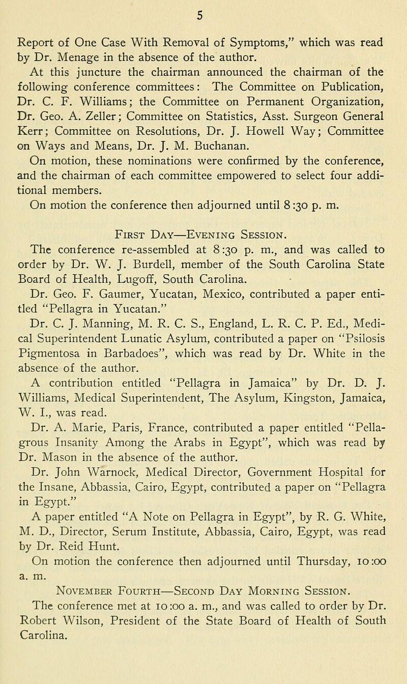 Report of One Case With Removal of Symptoms, which was read by Dr. Menage in the absence of the author. At this juncture the chairman announced the chairman of the following conference committees: The Committee on Publication, Dr. C. F. Williams; the Committee on Permanent Organization, Dr. Geo. A. Zeller; Committee on Statistics, Asst. Surgeon General Kerr; Committee on Resolutions, Dr. J. Howell Way; Committee on Ways and Means, Dr. J. M. Buchanan. On motion, these nominations were confirmed by the conference, and the chairman of each committee empowered to select four addi- tional members. On motion the conference then adjourned until 8:30 p. m. First Day—Evening Session. The conference re-assembled at 8:30 p. m., and was called to order by Dr. W. J. Burdell, member of the South Carolina State Board of Health, Lugoff, South Carolina. Dr. Geo. F. Gaumer, Yucatan, Mexico, contributed a paper enti- tled ''Pellagra in Yucatan. Dr. C. J. Manning, M. R. C. S., England, L. R. C. P. Ed., Medi- cal Superintendent Lunatic Asylum, contributed a paper on Psilosis Pigmentosa in Barbadoes, which was read by Dr. White in the absence of the author. A contribution entitled Pellagra in Jamaica by Dr. D, J. Williams, Medical Sviperintendent, The Asylum, Kingston, Jamaica, W. I., was read. Dr. A. Marie, Paris, France, contributed a paper entitled Pella- grous Insanity Among the Arabs in Egypt, which was read by Dr. Mason in the absence of the author. Dr. John Warnock, Medical Director, Government Hospital for the Insane, Abbassia, Cairo, Egypt, contributed a paper on Pellagra in Egypt. A paper entitled A Note on Pellagra in Egypt, by R. G. White, M. D., Director, Serum Institute, Abbassia, Cairo, Egypt, was read by Dr. Reid Hunt. On motion the conference then adjourned until Thursday, 10:00 a. m. November Fourth—Second Day Morning Session. The conference met at 10 :oo a. m., and was called to order by Dr. Robert Wilson, President of the State Board of Health of South Carolina.