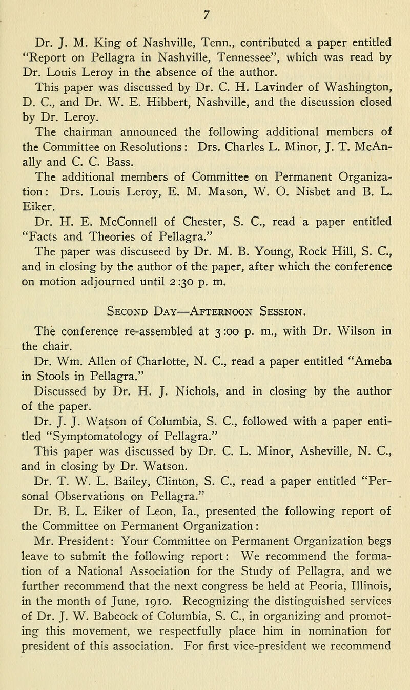 Dr. J. M. King of Nashville, Tenn., contributed a paper entitled Report on Pellagra in Nashville, Tennessee, vi^hich was read by Dr. Louis Leroy in the absence of the author. This paper was discussed by Dr. C. H. Lavinder of Washington, D. C, and Dr. W. E. Hibbert, Nashville, and the discussion closed by Dr. Leroy. The chairman announced the following additional members of the Committee on Resolutions: Drs. Charles L. Minor, J. T. McAn- ally and C. C. Bass. The additional members of Committee on Permanent Organiza- tion: Drs. Louis Leroy, E. M. Mason, W. O. Nisbet and B. L. Eiker. Dr. H. E. McConnell of Chester, S. C, read a paper entitled Facts and Theories of Pellagra. The paper was discuseed by Dr. M. B. Young, Rock Hill, S. C, and in closing by the author of the paper, after which the conference on motion adjourned until 2:30 p. m. Second Day—Afternoon Session. The conference re-assembled at 3 :oo p. m., with Dr. Wilson in the chair. Dr. Wm. Allen of Charlotte, N. C, read a paper entitled Ameba in Stools in Pellagra. Discussed by Dr. H. J. Nichols, and in closing by the author of the paper. Dr. J. J. Watson of Columbia, S. C, followed with a paper enti- tled Symptomatology of Pellagra. This paper was discussed by Dr. C. L. Minor, Asheville, N. C, and in closing by Dr. Watson. Dr. T. W. L. Bailey, Clinton, S. C, read a paper entitled Per- sonal Observations on Pellagra. Dr. B. L. Eiker of Leon, la., presented the following report of the Committee on Permanent Organization: Mr. President: Your Committee on Permanent Organization begs leave to submit the following report: We recommend the forma- tion of a National Association for the Study of Pellagra, and we further recommend that the next congress be held at Peoria, Illinois, in the month of June, 1910. Recognizing the distinguished services of Dr. J. W. Babcock of Columbia, S. C, in organizing and promot- ing this movement, we respectfully place him in nomination for president of this association. For first vice-president we recommend