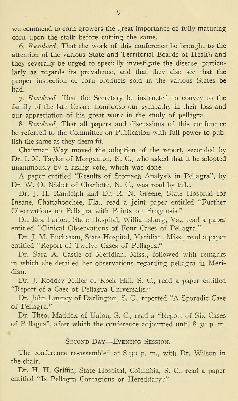 we commend to corn growers the great importance of fully maturing corn upon the stalk before cutting the same. 6. Resolved, That the work of this conference be brought to the attention of the various State and Territorial Boards of Health and they severally be urged to specially investigate the disease, particu- larly as regards its prevalence, and that they also see that the proper inspection of corn products sold in the various States be had. 7. Resolved, That the Secretary be instructed to convey to the family of the late Cesare Lombroso our sympathy in their loss and our appreciation of his great work in the study of pellagra. 8. Resolved, That all papers and discussions of this conference be referred to the Committee on Publication with full power to pub- lish the same as they deem fit. Chairman Way moved the adoption of the report, seconded by Dr. I. M. Taylor of Morganton, N. C, who asked that it be adopted unanimously by a rising vote, which was done. A paper entitled Results of Stomach Analysis in Pellagra, by Dr. W. O. Nisbet of Charlotte, N. C, was read by title. Dr. J. H. Randolph and Dr. R. N. Greene, State Hospital for Insane, Chattahoochee, Fla., read a joint paper entitled Further Observations on Pellagra with Points on Prognosis. Dr. Rea Parker, State Hospital, Williamsburg, Va., read a paper entitled Clinical Observations of Four Cases of Pellagra. Dr. J. M. Buchanan, State Hospital, Meridian, Miss., read a paper entitled Report of Tw^elve Cases of Pellagra. Dr. Sara A. Castle of Meridian, Miss., followed with remarks m which she detailed her observations regarding pellagra in Meri- dian. Dr. J. Roddey Miller of Rock Hill, S. C, read a paper entitled Report of a Case of Pellagra Universalis. Dr. John Lunney of Darlington, S. C, reported A Sporadic Case of Pellagra. Dr. Theo. Maddox of Union, S. C, read a Report of Six Cases of Pellagra, after which the conference adjourned until 8:30 p. m. Second Day—Evening Session. The conference re-assembled at 8:30 p. m., with Dr. Wilson in the chair. Dr. H. H. Griffin, State Hospital, Columbia, S. C, read a paper entitled Is Pellagra Contagious or Hereditary?