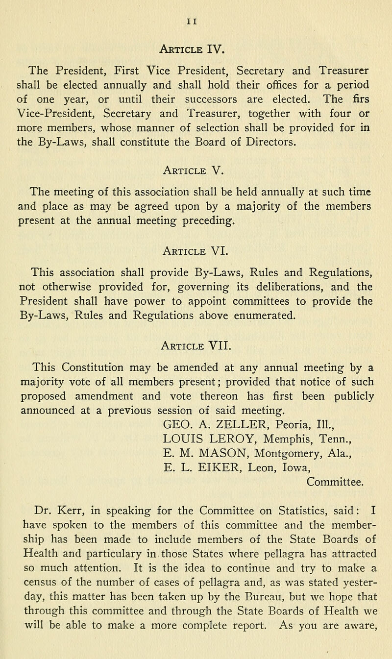 Article IV. The President, First Vice President, Secretary and Treasurer shall be elected annually and shall hold their offices for a period of one year, or until their successors are elected. The firs Vice-President, Secretary and Treasurer, together with four or more members, whose manner of selection shall be provided for in the By-Laws, shall constitute the Board of Directors. Article V. The meeting of this association shall be held annually at such time and place as may be agreed upon by a majority of the members present at the annual meeting preceding. Article VI. This association shall provide By-Laws, Rules and Regulations, not otherwise provided for, governing its deliberations, and the President shall have power to appoint committees to provide the By-Laws, Rules and Regulations above enumerated. Article VII. This Constitution may be amended at any annual meeting by a majority vote of all members present; provided that notice of such proposed amendment and vote thereon has first been publicly announced at a previous session of said meeting. GEO. A. ZELLER, Peoria, 111., LOUIS LEROY, Memphis, Tenn., E. M. MASON, Montgomery, Ala., E. L. EIKER, Leon, Iowa, Committee. Dr. Kerr, In speaking for the Committee on Statistics, said: I have spoken to the members of this committee and the member- ship has been made to include members of the State Boards of Health and particulary in those States where pellagra has attracted so much attention. It is the idea to continue and try to make a census of the number of cases of pellagra and, as was stated yester- day, this matter has been taken up by the Bureau, but we hope that through this committee and through the State Boards of Health we will be able to make a more complete report. As you are aware,