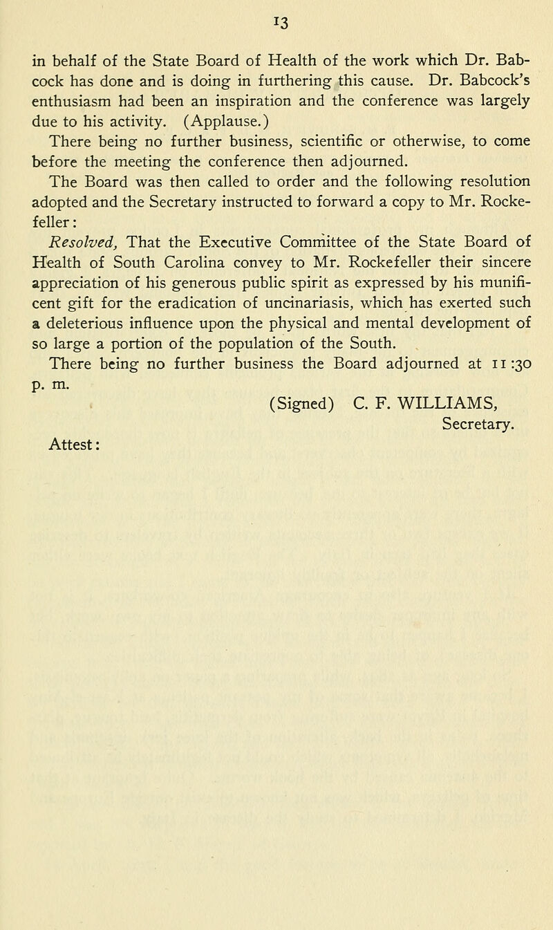 in behalf of the State Board of Health of the work which Dr. Bab- cock has done and is doing in furthering this cause. Dr. Babcock's enthusiasm had been an inspiration and the conference was largely due to his activity. (Applause.) There being no further business, scientific or otherwise, to come before the meeting the conference then adjourned. The Board was then called to order and the following resolution adopted and the Secretary instructed to forward a copy to Mr. Rocke- feller : Resolved, That the Executive Comniittee of the State Board of Health of South Carolina convey to Mr. Rockefeller their sincere appreciation of his generous public spirit as expressed by his munifi- cent gift for the eradication of uncinariasis, which has exerted such a deleterious influence upon the physical and mental development of so large a portion of the population of the South. There being no further business the Board adjourned at 11:30 p. m. (Signed) C. F. WILLIAMS, Secretary. Attest: