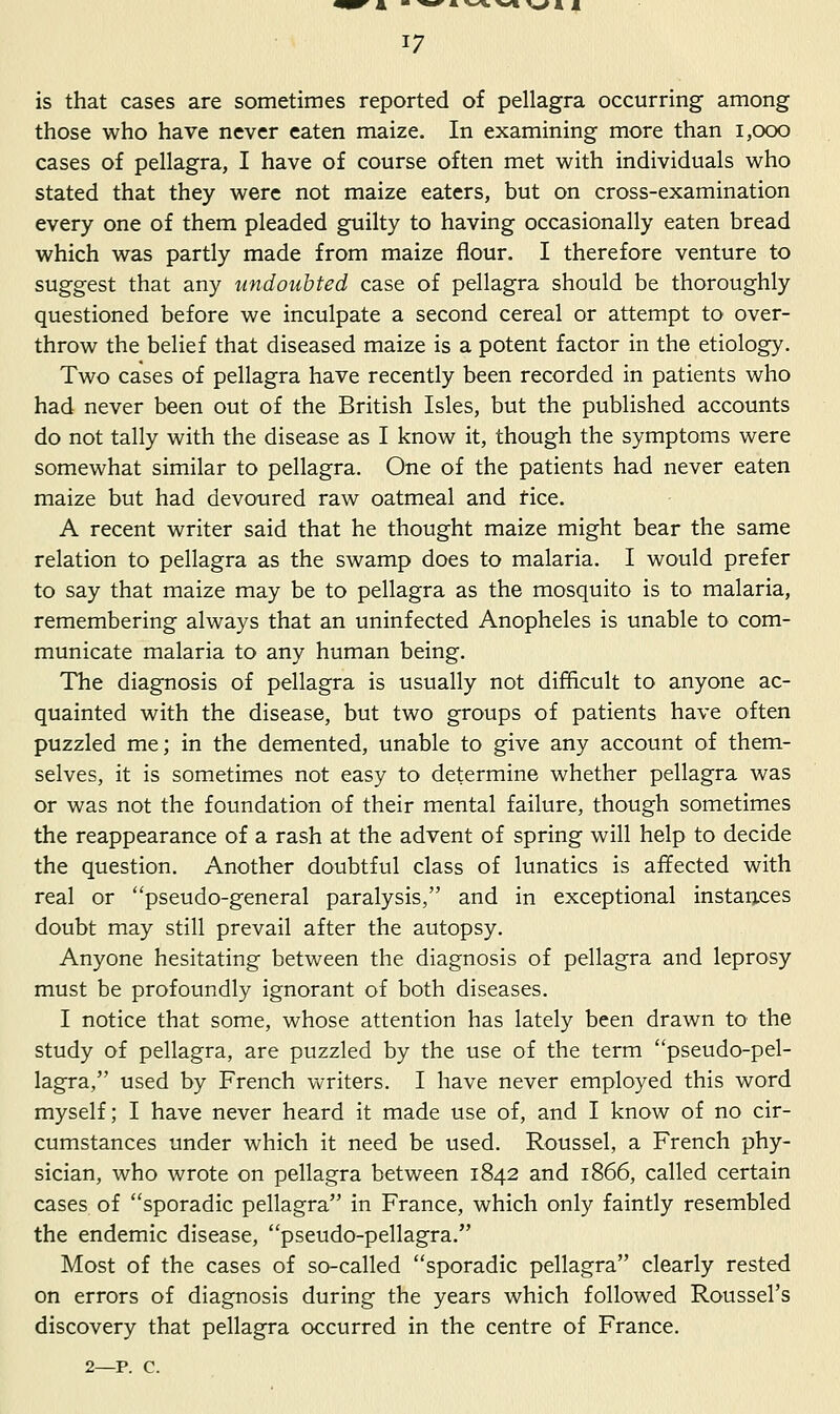 is that cases are sometimes reported of pellagra occurring among those who have never eaten maize. In examining more than i,ooo cases of pellagra, I have of course often met with individuals who stated that they were not maize eaters, but on cross-examination every one of them pleaded guilty to having occasionally eaten bread which was partly made from maize flour. I therefore venture to suggest that any undoubted case of pellagra should be thoroughly questioned before we inculpate a second cereal or attempt to over- throw the belief that diseased maize is a potent factor in the etiology. Two cases of pellagra have recently been recorded in patients who had never been out of the British Isles, but the published accounts do not tally with the disease as I know it, though the symptoms were somewhat similar to pellagra. One of the patients had never eaten maize but had devoured raw oatmeal and fice. A recent writer said that he thought maize might bear the same relation to pellagra as the swamp does to malaria. I would prefer to say that maize may be to pellagra as the mosquito is to malaria, remembering always that an uninfected Anopheles is unable to com- municate malaria to any human being. The diagnosis of pellagra is usually not difficult to anyone ac- quainted with the disease, but two groups of patients have often puzzled me; in the demented, unable to give any account of them- selves, it is sometimes not easy to determine whether pellagra was or was not the foundation of their mental failure, though sometimes the reappearance of a rash at the advent of spring will help to decide the question. Another doubtful class of lunatics is affected with real or pseudo-general paralysis, and in exceptional instances doubt may still prevail after the autopsy. Anyone hesitating between the diagnosis of pellagra and leprosy must be profoundly ignorant of both diseases. I notice that some, whose attention has lately been drawn to the study of pellagra, are puzzled by the use of the term pseudo-pel- lagra, used by French writers. I have never employed this word myself; I have never heard it made use of, and I know of no cir- cumstances under which it need be used. Roussel, a French phy- sician, who wrote on pellagra between 1842 and 1866, called certain cases of sporadic pellagra in France, which only faintly resembled the endemic disease, pseudo-pellagra. Most of the cases of so-called sporadic pellagra clearly rested on errors of diagnosis during the years which followed Roussel's discovery that pellagra occurred in the centre of France. 2—p. c.