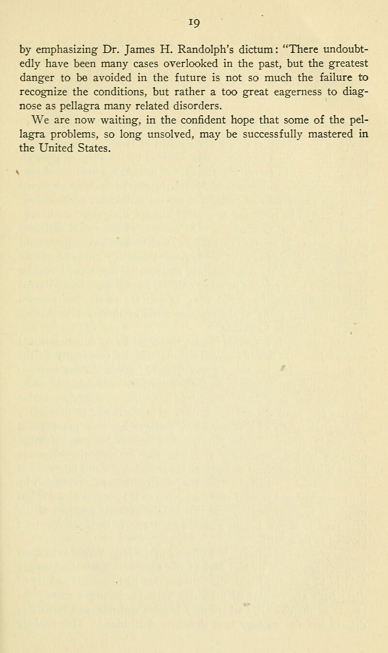 by emphasizing Dr. James H. Randolph's dictum: There undoubt- edly have been many cases overlooked in the past, but the greatest danger to be avoided in the future is not so much the failure to recognize the conditions, but rather a too great eagerness to diag- nose as pellagra many related disorders. We are now waiting, in the confident hope that some of the pel- lagra problems, so long unsolved, may be successfully mastered in the United States.