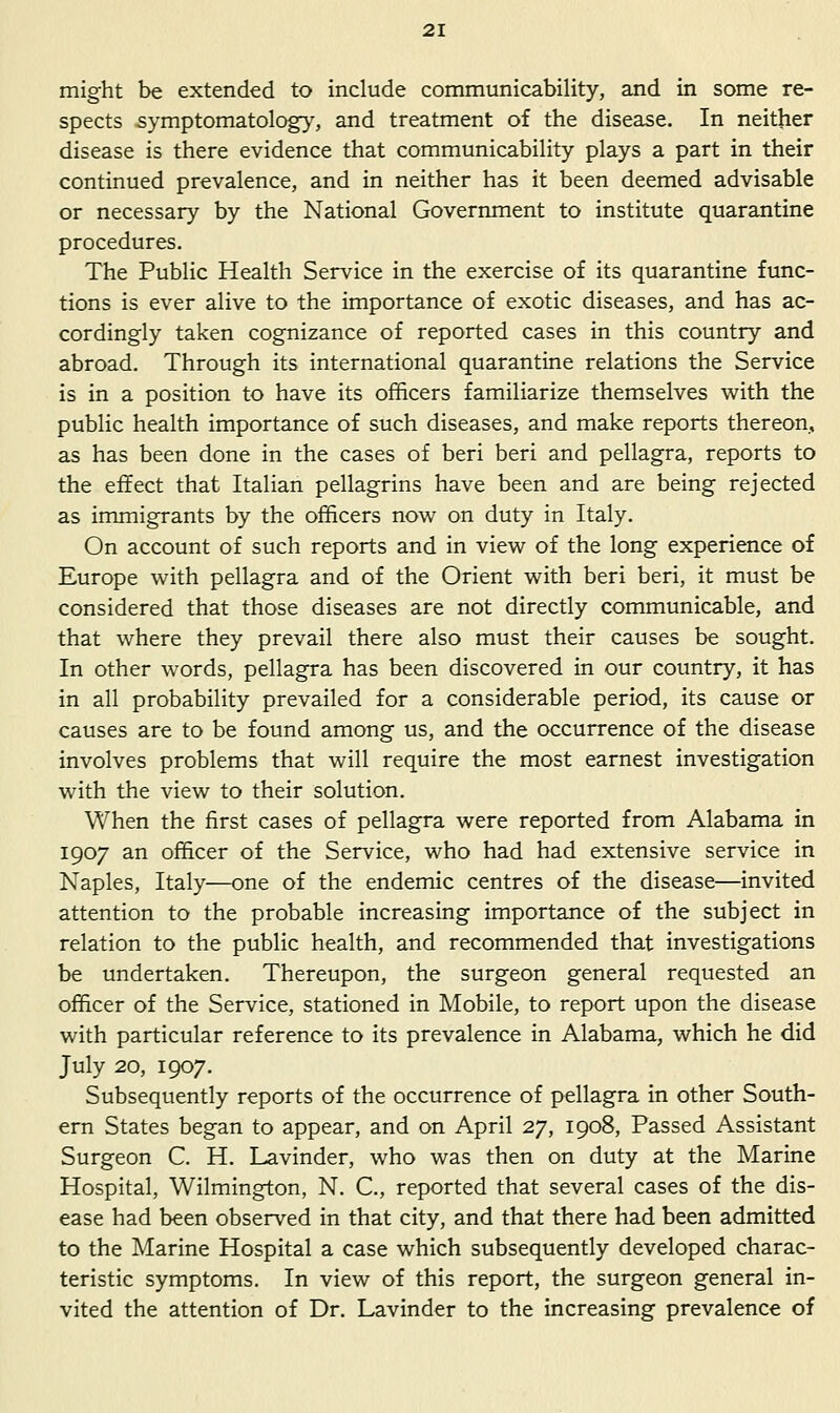 might be extended to include communicability, and in some re- spects symptomatology, and treatment of the disease. In neither disease is there evidence that communicability plays a part in their continued prevalence, and in neither has it been deemed advisable or necessary by the National Government to institute quarantine procedures. The Public Health Service in the exercise of its quarantine func- tions is ever alive to the importance of exotic diseases, and has ac- cordingly taken cognizance of reported cases in this country and abroad. Through its international quarantine relations the Service is in a position to have its officers familiarize themselves with the public health importance of such diseases, and make reports thereon, as has been done in the cases of beri beri and pellagra, reports to the effect that Italian pellagrins have been and are being rejected as immigrants by the officers now on duty in Italy. On account of such reports and in view of the long experience of Europe with pellagra and of the Orient with beri beri, it must be considered that those diseases are not directly communicable, and that where they prevail there also must their causes be sought. In other words, pellagra has been discovered in our country, it has in all probability prevailed for a considerable period, its cause or causes are to be found among us, and the occurrence of the disease involves problems that will require the most earnest investigation with the view to their solution. When the first cases of pellagra were reported from Alabama in 1907 an officer of the Service, who had had extensive service in Naples, Italy—one of the endemic centres of the disease—invited attention to the probable increasing importance of the subject in relation to the public health, and recommended that investigations be undertaken. Thereupon, the surgeon general requested an officer of the Service, stationed in Mobile, to report upon the disease with particular reference to its prevalence in Alabama, which he did July 20, 1907. Subsequently reports of the occurrence of pellagra in other South- ern States began to appear, and on April 27, 1908, Passed Assistant Surgeon C. H. Lavinder, who was then on duty at the Marine Hospital, Wilmington, N. C, reported that several cases of the dis- ease had been observed in that city, and that there had been admitted to the Marine Hospital a case which subsequently developed charac- teristic symptoms. In view of this report, the surgeon general in- vited the attention of Dr. Lavinder to the increasing prevalence of