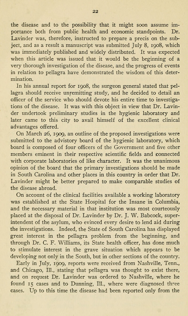 the disease and to the possibility that it might soon assume im- portance both from public health and economic standpoints. Dr. Lavinder was, therefore, instructed to prepare a precis on the sub- ject, and as a result a manuscript was submitted July 8, 1908, which was immediately published and widely distributed. It was expected when this article was issued that it would be the beginning of a very thorough investigation of the disease, and the progress of events in relation to pellagra have demonstrated the wisdom of this deter- mination. In his annual report for 1908, the surgeon general stated that pel- lagra should receive unremitting study, and he decided to detail an officer of the service who should devote his entire time to investiga- tions of the disease. It was with this object in view that Dr. Lavin- der undertook preliminary studies in the hygienic laboratory and later came to this city to avail himself of the excellent clinical advantages offered. On March 26, 1909, an outline of the proposed investigations were submitted to the advistory board of the hygienic laboratory, which board is composed of four officers of the Government and five other members eminent in their respective scientific fields and connected with corporate laboratories of like character. It was the unanimous opinion of the board that the primary investigations should be made in South Carolina and other places in this country in order that Dr. Lavinder might be better prepared to make comparable studies of the disease abroad. On account of the clinical facilities available a working laboratory was established at the State Hospital for the Insane in Columbia, and the necessary material in that institution was most courteously placed at the disposal of Dr. Lavinder by Dr. J. W. Babcock, super- intendent of the asylum, who evinced every desire to lend aid during the investigations. Indeed, the State of South Carolina has displayed great interest in the pellagra problem from the beginning, and through Dr. C. F. Williams, its State health officer, has done much to stimulate interest in the grave situation which appears to be developing not only in the South, but in other sections of the country. Early in July, 1909, reports were received from Nashville, Tenn., and Chicago, 111., stating that pellagra was thought to exist there, and on request Dr. Lavinder was ordered to Nashville, where he found 15 cases and to Dunning, 111., where were diagnosed three cases. Up to this time the disease had been reported only from the