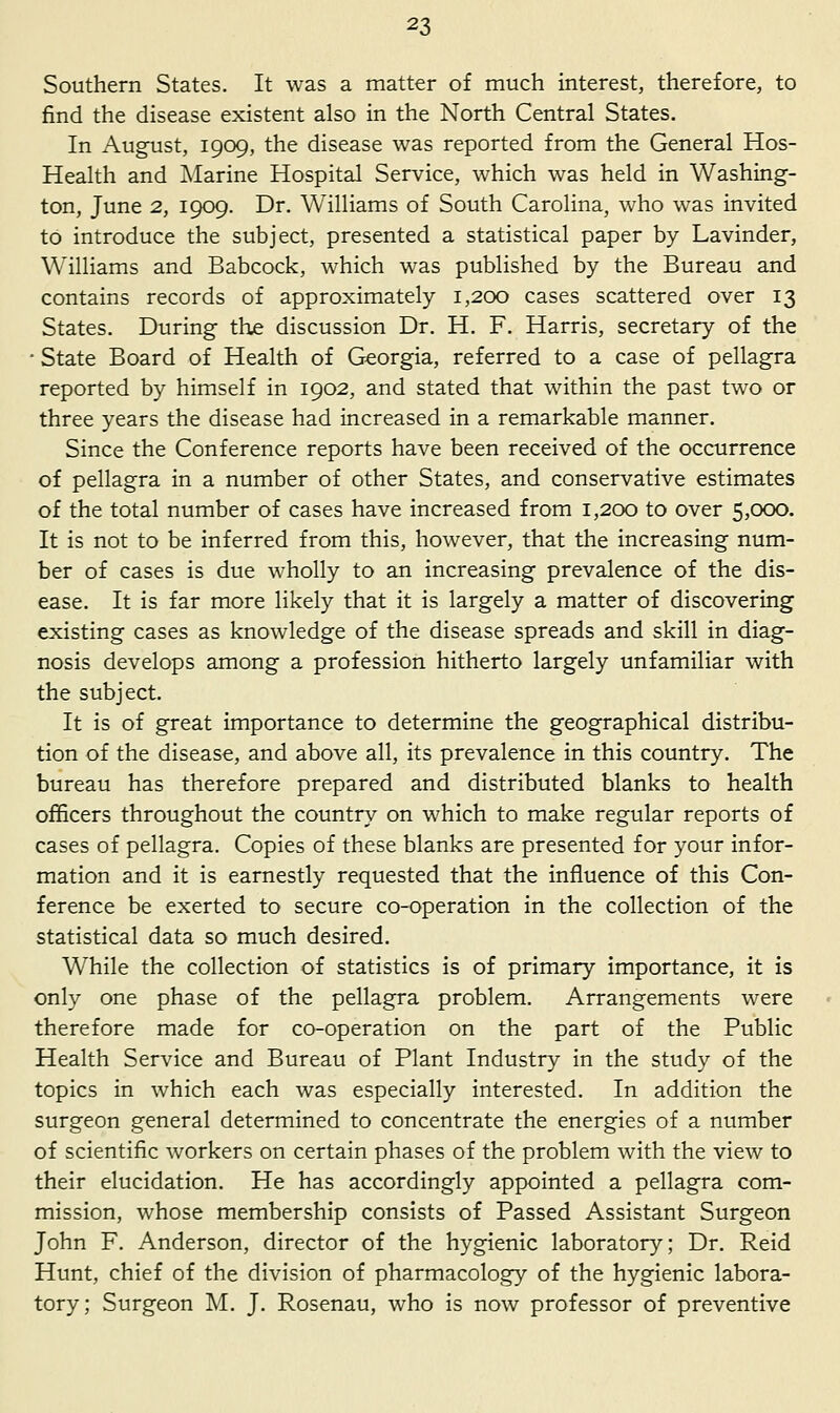 Southern States. It was a matter of much interest, therefore, to find the disease existent also in the North Central States. In August, 1909, the disease was reported from the General Hos- Health and Marine Hospital Service, which was held in Washing- ton, June 2, 1909. Dr. Williams of South Carolina, who was invited to introduce the subject, presented a statistical paper by Lavinder, Williams and Babcock, which was published by the Bureau and contains records of approximately 1,200 cases scattered over 13 States. During the discussion Dr. H. F. Harris, secretary of the • State Board of Health of Georgia, referred to a case of pellagra reported by himself in 1902, and stated that within the past two or three years the disease had increased in a remarkable manner. Since the Conference reports have been received of the occurrence of pellagra in a number of other States, and conservative estimates of the total number of cases have increased from 1,200 to over 5,000. It is not to be inferred from this, however, that the increasing num- ber of cases is due wholly to an increasing prevalence of the dis- ease. It is far more likely that it is largely a matter of discovering existing cases as knowledge of the disease spreads and skill in diag- nosis develops among a profession hitherto largely unfamiliar with the subject. It is of great importance to determine the geographical distribu- tion of the disease, and above all, its prevalence in this country. The bureau has therefore prepared and distributed blanks to health officers throughout the country on which to make regular reports of cases of pellagra. Copies of these blanks are presented for your infor- mation and it is earnestly requested that the influence of this Con- ference be exerted to secure co-operation in the collection of the statistical data so much desired. While the collection of statistics is of primary importance, it is only one phase of the pellagra problem. Arrangements were therefore made for co-operation on the part of the Public Health Service and Bureau of Plant Industry in the study of the topics in which each was especially interested. In addition the surgeon general determined to concentrate the energies of a number of scientific workers on certain phases of the problem with the view to their elucidation. He has accordingly appointed a pellagra com- mission, whose membership consists of Passed Assistant Surgeon John F. Anderson, director of the hygienic laboratory; Dr. Reid Hunt, chief of the division of pharmacology of the hygienic labora- tory; Surgeon M. J. Rosenau, who is now professor of preventive