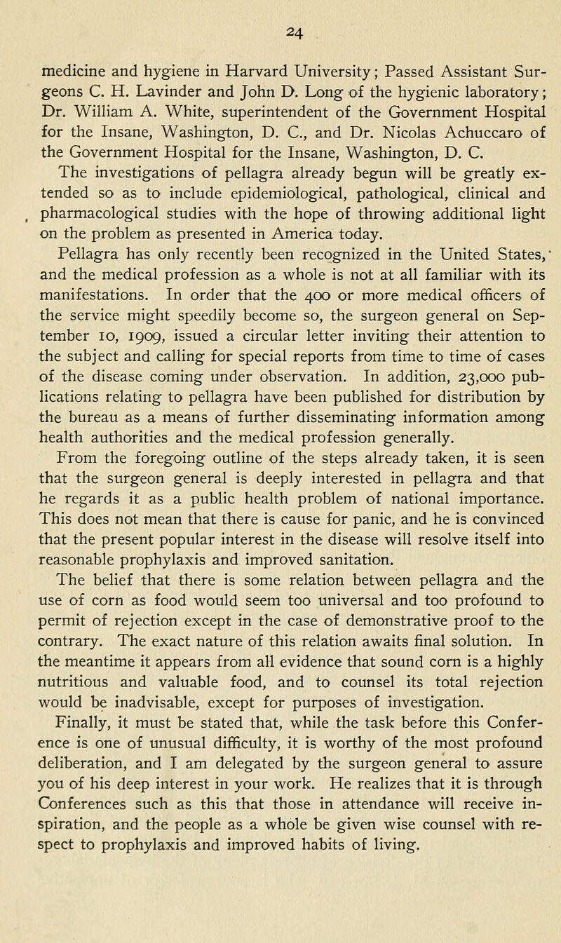 medicine and hygiene in Harvard University; Passed Assistant Sur- geons C. H. Lavinder and John D. Long of the hygienic laboratory; Dr. William A. White, superintendent of the Government Hospital for the Insane, Washington, D. C, and Dr. Nicolas Achuccaro of the Government Hospital for the Insane, Washington, D. C. The investigations of pellagra already begun will be greatly ex- tended so as to include epidemiological, pathological, clinical and pharmacological studies with the hope of throwing additional light on the problem as presented in America today. Pellagra has only recently been recognized in the United States,' and the medical profession as a whole is not at all familiar with its manifestations. In order that the 400 or more medical officers of the service might speedily become so, the surgeon general on Sep- tember 10, 1909, issued a circular letter inviting their attention to the subject and calling for special reports from time to time of cases of the disease coming under observation. In addition, 23,000 pub- lications relating to pellagra have been published for distribution by the bureau as a means of further disseminating information among health authorities and the medical profession generally. From the foregoing outline of the steps already taken, it is seen that the surgeon general is deeply interested in pellagra and that he regards it as a public health problem of national importance. This does not mean that there is cause for panic, and he is convinced that the present popular interest in the disease will resolve itself into reasonable prophylaxis and improved sanitation. The belief that there is some relation between pellagra and the use of corn as food would seem too universal and too profound to permit of rejection except in the case of demonstrative proof to the contrary. The exact nature of this relation awaits final solution. In the meantime it appears from all evidence that sound com is a highly nutritious and valuable food, and to counsel its total rejection would be inadvisable, except for purposes of investigation. Finally, it must be stated that, while the task before this Confer- ence is one of unusual difficulty, it is worthy of the most profound deliberation, and I am delegated by the surgeon general to assure you of his deep interest in your work. He realizes that it is through G>nferences such as this that those in attendance will receive in- spiration, and the people as a whole be given wise counsel with re- spect to prophylaxis and improved habits of living.