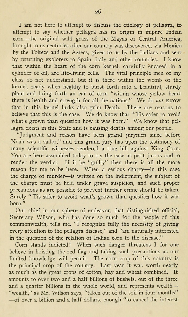 I am not here to attempt to discuss the etiology of pellagra, to attempt to say whether pellagra has its origin in impure Indian corn—the original wild grass of the Mayas of Central America, brought to us centuries after our country was discovered, via Mexico by the Toltecs and the Aztecs, given to us by the Indians and sent by returning explorers to Spain, Italy and other countries. I know that within the heart of the corn kernel, carefully encased in a cylinder of oil, are life-living cells. The vital principle men of my class do not understand, but it is there within the womb of the kernel, ready when healthy to burst forth into a beautiful, sturdy plant and bring forth an ear of corn within whose yellow heart there is health and strength for all the nations. We do not know that in this kernel lurks also grim Death. There are reasons to believe that this is the case. We do know that 'Tis safer to avoid what's grown than question how it was born. We know that pel- lagra exists in this State and is causing deaths among our people. Judgment and reason have been grand jurymen since before Noah was a sailor, and this grand jury has upon the testimony of many scientific witnesses rendered a true bill against King Com. You are here assembled today to try the case as petit jurors and to render the verdict. If it be guilty then there is all the more reason for me to be here. When a serious charge—in this case the charge of murder—is written on the indictment, the subject of the charge must be held under grave suspicion, and such proper precautions as are possible to prevent further crime should be taken. Surely 'Tis safer to avoid what's grown than question how it was born. Our chief in our sphere of endeavor, that distinguished official. Secretary Wilson, who has done so much for the people of this commonwealth, tells me. I recognize fully the necessity of giving every attention to the pellagra disease, and am naturally interested in the question of the relation of Indian corn to the disease. Corn stands indicted! When such danger threatens I for one believe in hoisting the red flag and taking such precautions as our limited knowledge will permit. The corn crop of this country is the principal crop of the country. Last year it was worth nearly as much as the great crops of cotton, hay and wheat combined. It amounts to over two and a half billions of bushels, out of the three and a quarter billions in the whole world, and represents wealth— wealth, as Mr. Wilson says, taken out of the soil in four months —of over a billion and a half dollars, enough to cancel the interest