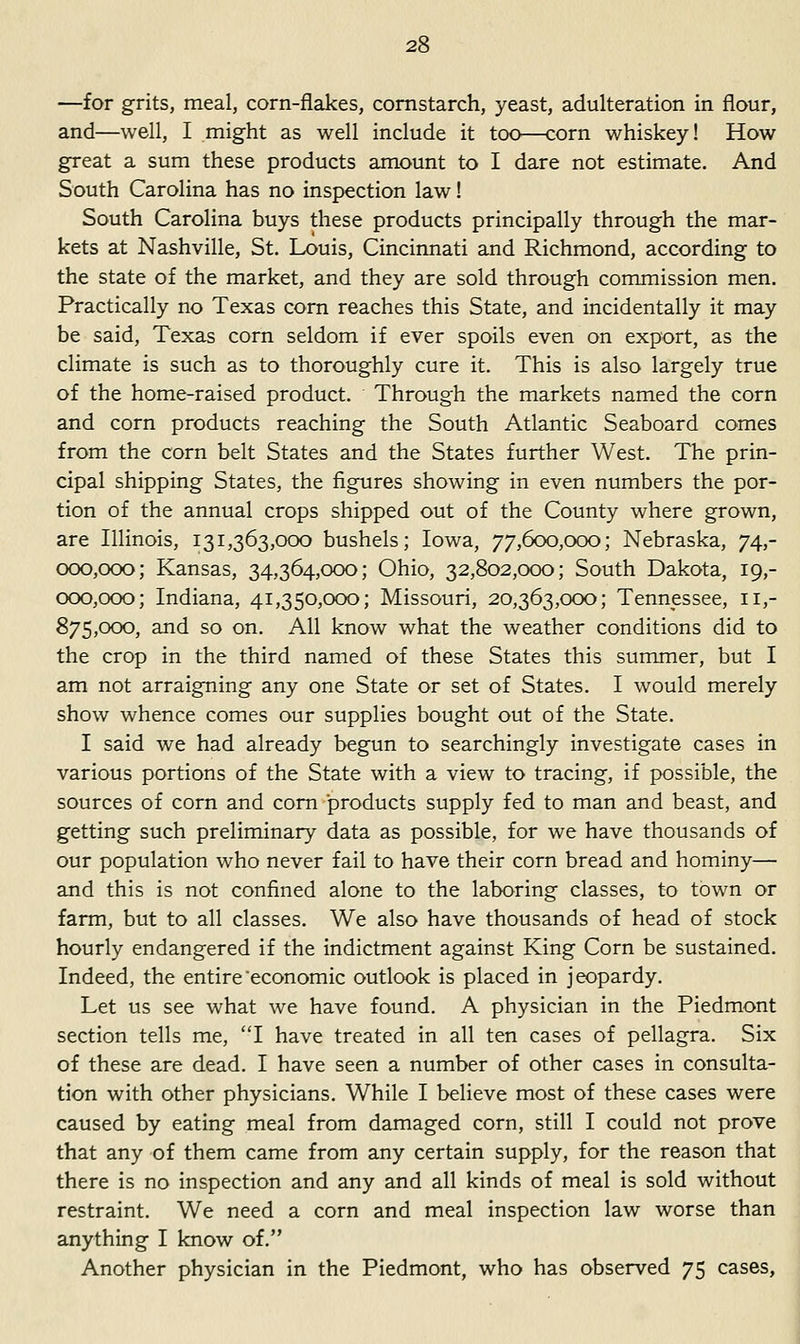 —for grits, meal, corn-flakes, cornstarch, yeast, adulteration in flour, and—well, I might as well include it too—corn whiskey! How great a sum these products amount to I dare not estimate. And South Carolina has no inspection law! South Carolina buys these products principally through the mar- kets at Nashville, St. Louis, Cincinnati and Richmond, according to the state of the market, and they are sold through commission men. Practically no Texas corn reaches this State, and incidentally it may be said, Texas corn seldom if ever spoils even on export, as the climate is such as to thoroughly cure it. This is also largely true of the home-raised product. Through the markets named the corn and corn products reaching the South Atlantic Seaboard comes from the corn belt States and the States further West. The prin- cipal shipping States, the figures showing in even numbers the por- tion of the annual crops shipped out of the County where grown, are Illinois, 131,363,000 bushels; Iowa, 77,600,000; Nebraska, 74,- 000,000; Kansas, 34,364,000; Ohio, 32,802,000; South Dakota, 19,- 000,000; Indiana, 41,350,000; Missouri, 20,363,000; Tennessee, 11,- 875,000, and so on. All know what the weather conditions did to the crop in the third named of these States this summer, but I am not arraigning any one State or set of States. I would merely show whence comes our supplies bought out of the State. I said we had already begun to searchingly investigate cases in various portions of the State with a view to tracing, if possible, the sources of corn and com-products supply fed to man and beast, and getting such preliminary data as possible, for we have thousands of our population who never fail to have their corn bread and hominy— and this is not confined alone to the laboring classes, to town or farm, but to all classes. We also have thousands of head of stock hourly endangered if the indictment against King Corn be sustained. Indeed, the entire economic outlook is placed in jeopardy. Let us see what we have found. A physician in the Piedmont section tells me, I have treated in all ten cases of pellagra. Six of these are dead. I have seen a number of other cases in consulta- tion with other physicians. While I believe most of these cases were caused by eating meal from damaged corn, still I could not prove that any of them came from any certain supply, for the reason that there is no inspection and any and all kinds of meal is sold without restraint. We need a corn and meal inspection law worse than anything I know of. Another physician in the Piedmont, who has observed 75 cases,
