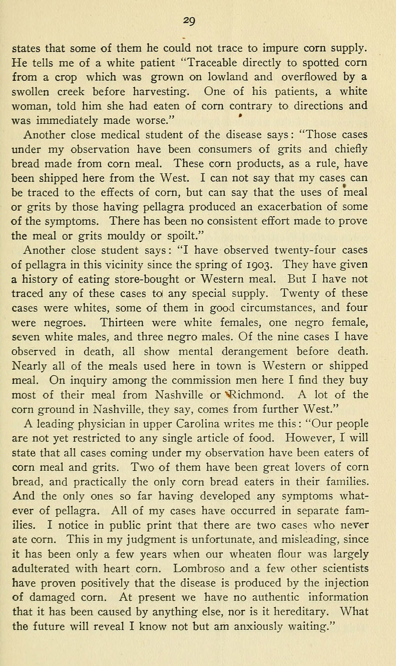 states that some of them he could not trace to impure corn supply. He tells me of a white patient Traceable directly to spotted com from a crop which was grown on lowland and overflowed by a swollen creek before harvesting. One of his patients, a white woman, told him she had eaten of com contrary to directions and was immediately made worse. Another close medical student of the disease says: Those cases under my observation have been consumers of grits and chiefly bread made from corn meal. These corn products, as a rule, have been shipped here from the West. I can not say that my cases can be traced to the effects of com, but can say that the uses of meal or grits by those having pellagra produced an exacerbation of some of the symptoms. There has been no consistent effort made to prove the meal or grits mouldy or spoilt. Another close student says: I have observed twenty-four cases of pellagra in this vicinity since the spring of 1903. They have given a history of eating store-bought or Western meal. But I have not traced any of these cases to any special supply. Twenty of these cases were whites, some of them in good circumstances, and four were negroes. Thirteen were white females, one negro female, seven white males, and three negro males. Of the nine cases I have observed in death, all show mental derangement before death. Nearly all of the meals used here in town is Western or shipped meal. On inquiry among the commission men here I find they buy most of their meal from Nashville or Richmond. A lot of the corn ground in Nashville, they say, comes from further West. A leading physician in upper Carolina writes me this: Our people are not yet restricted to any single article of food. However, I will state that all cases coming under my observation have been eaters of corn meal and grits. Two of them have been great lovers of corn bread, and practically the only corn bread eaters in their families. And the only ones so far having developed any symptoms what- ever of pellagra. All of my cases have occurred in separate fam- ilies. I notice in public print that there are two cases who never ate corn. This in my judgment is unfortunate, and misleading, since it has been only a few years when our wheaten flour was largely adulterated with heart corn. Lombroso and a few other scientists have proven positively that the disease is produced by the injection of damaged corn. At present we have no authentic information that it has been caused by anything else, nor is it hereditary. What the future will reveal I know not but am anxiously waiting.