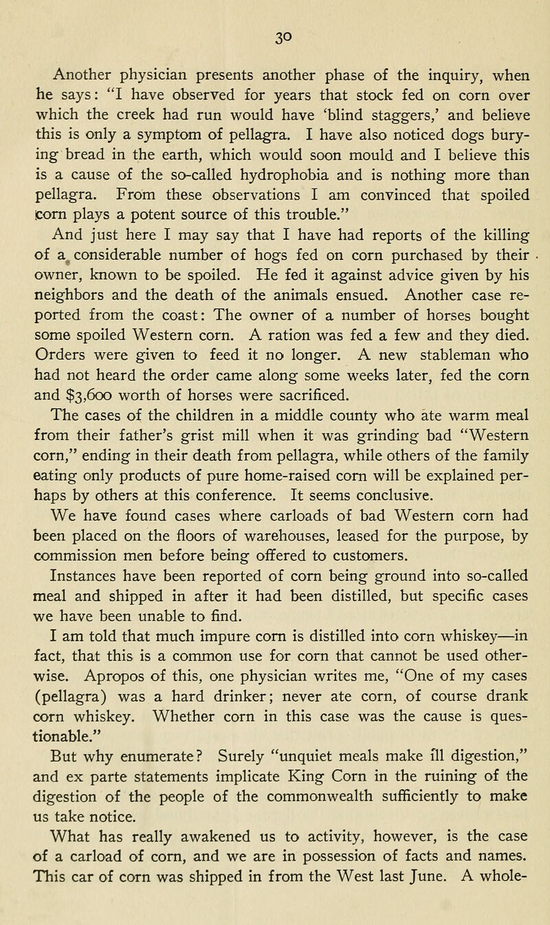 Another physician presents another phase of the inquiry, when he says: I have observed for years that stock fed on corn over which the creek had run would have 'Wind staggers,' and beHeve this is only a symptom of pellagra. I have also noticed dogs bury- ing bread in the earth, which would soon mould and I believe this is a cause of the so-called hydrophobia and is nothing more than pellagra. From these observations I am convinced that spoiled icorn plays a potent source of this trouble. And just here I may say that I have had reports of the killing of a^ considerable number of hogs fed on corn purchased by their owner, known to be spoiled. He fed it against advice given by his neighbors and the death of the animals ensued. Another case re- ported from the coast: The owner of a number of horses bought some spoiled Western corn. A ration was fed a few and they died. Orders were given to feed it no longer. A new stableman who had not heard the order came along some weeks later, fed the corn and $3,600 worth of horses were sacrificed. The cases of the children in a middle county who ate warm meal from their father's grist mill when it was grinding bad Western corn, ending in their death from pellagra, while others of the family eating only products of pure home-raised corn will be explained per- haps by others at this conference. It seems conclusive. We have found cases where carloads of bad Western corn had been placed on the floors of warehouses, leased for the purpose, by commission men before being offered to customers. Instances have been reported of com being ground into so-called meal and shipped in after it had been distilled, but specific cases we have been unable to find. I am told that much impure com is distilled into corn whiskey—in fact, that this is a common use for corn that cannot be used other- wise. Apropos of this, one physician writes me, One of my cases (pellagra) was a hard drinker; never ate corn, of course drank corn whiskey. Whether corn in this case was the cause is ques- tionable. But why enumerate? Surely unquiet meals make ill digestion, and ex parte statements implicate King Corn in the ruining of the digestion of the people of the commonwealth sufficiently to make us take notice. What has really awakened us to activity, however, is the case of a carload of com, and we are in possession of facts and names. This car of corn was shipped in from the West last June. A whole-