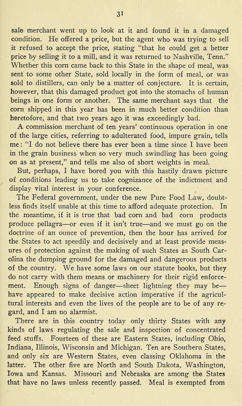 sale merchant went up to look at it and found it in a damaged condition. He offered a price, but the agent who was trying to sell it refused to accept the price, stating that he could get a better price by selling it to a mill, and it was returned to Nashville, Tenn, Whether this com came back to this State in the shape of meal, was sent to some other State, sold locally in the form of meal, or was sold to distillers, can only be a matter of conjecture. It is certain, however, that this damaged product got into the stomachs of human beings in one form or another. The same merchant says that the corn shipped in this year has been in much better condition than heretofore, and that two years ago it was exceedingly bad. A commission merchant of ten years' continuous operation in one of the large cities, referring to adulterated food, impure grain, tells me: I do not believe there has ever been a time since I have been in the grain business when so very much swindling has been going on as at present, and tells me also of short weights in meal. But, perhaps, I have bored you with this hastily drawn picture of conditions leading us to take cognizance of the indictment and display vital interest in your conference. ^ The Federal government, under the new Pure Food Law, doubt- less finds itself unable at this time to afford adequate protection. In the meantime, if it is true that bad com and bad corn products produce pellagra—or even if it isn't true—and we must go on the doctrine of an ounce of prevention, then the hour has arrived for the States to act speedily and decisively and at least provide meas- ures of protection against the making of such States as South Car- olina the dumping ground for the damaged and dangerous products of the country. We have some laws on our statute books, but they do not carry with them means or machinery for their rigid enforce- ment. Enough signs of danger—sheet lightning they may be— have appeared to make decisive action imperative if the agricul- tural interests and even the lives of the people are to be of any re- gard, and I am no alarmist. There are in this country today only thirty States with any kinds of laws regulating the sale and inspection of concentrated feed stuffs. Fourteen of these are Eastern States, including Ohio, Indiana, Illinois, Wisconsin and Michigan. Ten are Southern States, and only six are Western States, even classing Oklahoma in the latter. The other five are North and South Dakota, Washington, Iowa and Kansas. Missouri and Nebraska are among the States that have no laws unless recently passed. Meal is exempted from