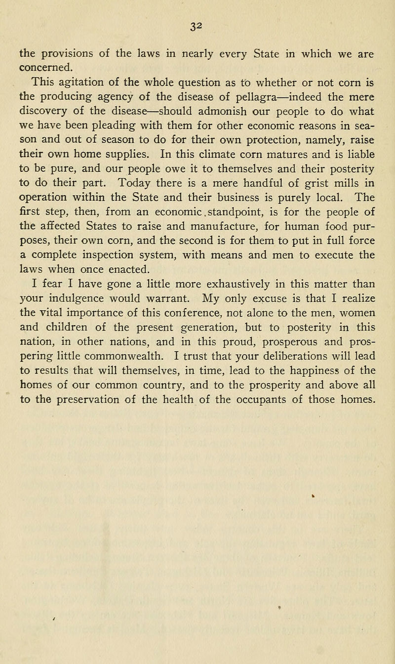 the provisions of the laws in nearly every State in which we are concerned. This agitation of the whole question as to whether or not com is the producing agency of the disease of pellagra—indeed the mere discovery of the disease—should admonish our people to do what we have been pleading with them for other economic reasons in sea- son and out of season to do for their own protection, namely, raise their own home supplies. In this climate corn matures and is liable to be pure, and our people owe it to themselves and their posterity to do their part. Today there is a mere handful of grist mills in operation within the State and their business is purely local. The first step, then, from an economic. standpoint, is for the people of the ailfected States to raise and manufacture, for human food pur- poses, their own corn, and the second is for them to put in full force a complete inspection system, with means and men to execute the laws when once enacted. I fear I have gone a little more exhaustively in this matter than your indulgence would warrant. My only excuse is that I realize the vital importance of this conference, not alone to the men, women and children of the present generation, but to posterity in this nation, in other nations, and in this proud, prosperous and pros- pering little commonwealth. I trust that your deliberations will lead to results that will themselves, in time, lead to the happiness of the homes of our common country, and to the prosperity and above all to the preservation of the health of the occupants of those homes.