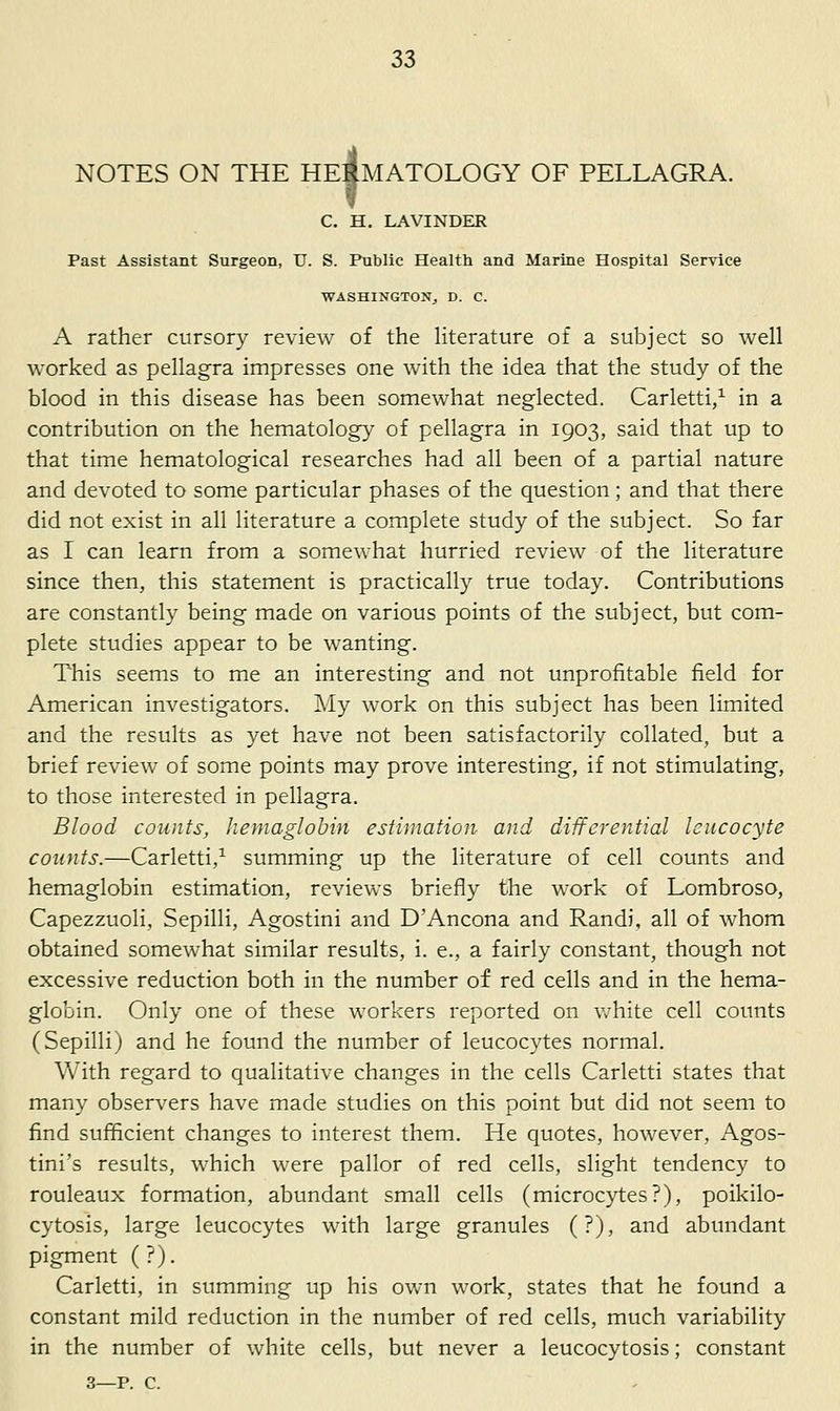 NOTES ON THE HEIMATOLOGY OF PELLAGRA. i C. H. LAVINDER Past Assistant Surgeon, U. S. Public Health and Marine Hospital Service WASHINGTON^ D. C. A rather cursory review of the literature of a subject so well worked as pellagra impresses one with the idea that the study of the blood in this disease has been somewhat neglected. Carletti/ in a contribution on the hematology of pellagra in 1903, said that up to that time hematological researches had all been of a partial nature and devoted to some particular phases of the question; and that there did not exist in all literature a complete study of the subject. So far as I can learn from a somewhat hurried review of the literature since then, this statement is practically true today. Contributions are constantly being made on various points of the subject, but com- plete studies appear to be w'anting. This seems to me an interesting and not unprofitable field for American investigators. Aly work on this subject has been limited and the results as yet have not been satisfactorily collated, but a brief review of some points may prove interesting, if not stimulating, to those interested in pellagra. Blood counts, hernaglohin estimation and differential leucocyte counts.—Carletti,^ summing up the literature of cell counts and hemaglobin estimation, reviews briefly the work of Lombroso, Capezzuoli, Sepilli, Agostini and D'Ancona and Randi, all of whom obtained somewhat similar results, i. e., a fairly constant, though not excessive reduction both in the number of red cells and in the hema- globin. Only one of these workers reported on w^hite cell counts (Sepilli) and he found the number of leucocytes normal. With regard to qualitative changes in the cells Carletti states that many observers have made studies on this point but did not seem to find sufficient changes to interest them. He quotes, however, Agos- tini's results, which were pallor of red cells, slight tendency to rouleaux formation, abundant small cells (microcytes?), poikilo- cytosis, large leucocytes with large granules (?), and abundant pigment ( ?). Carletti, in summing up his own work, states that he found a constant mild reduction in the number of red cells, much variability in the number of white cells, but never a leucocytosis; constant 3—p. c.