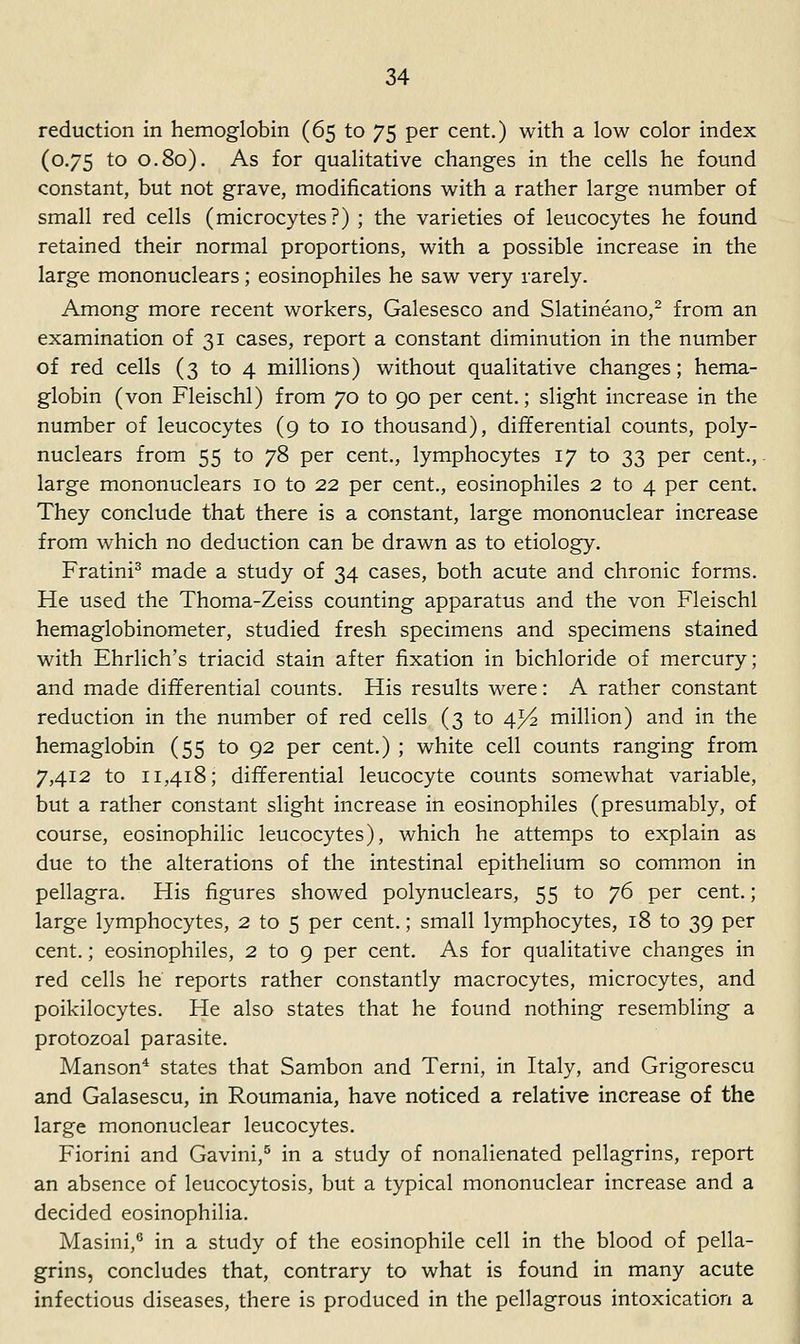 reduction in hemoglobin (65 to 75 per cent.) with a low color index (0.75 to 0.80). As for qualitative changes in the cells he found constant, but not grave, modifications with a rather large number of small red cells (microcytes?) ; the varieties of leucocytes he found retained their normal proportions, with a possible increase in the large mononuclears; eosinophiles he saw very rarely. Among more recent workers, Galesesco and Slatineano,^ from an examination of 31 cases, report a constant diminution in the number of red cells (3 to 4 millions) without qualitative changes; hema- globin (von Fleischl) from 70 to 90 per cent.; slight increase in the number of leucocytes (9 to 10 thousand), differential counts, poly- nuclears from 55 to 78 per cent., lymphocytes 17 to 33 per cent., • large mononuclears 10 to 22 per cent., eosinophiles 2 to 4 per cent. They conclude that there is a constant, large mononuclear increase from which no deduction can be drawn as to etiology. Fratini^ made a study of 34 cases, both acute and chronic forms. He used the Thoma-Zeiss counting apparatus and the von Fleischl hemaglobinometer, studied fresh specimens and specimens stained with Ehrlich's triacid stain after fixation in bichloride of mercury; and made differential counts. His results were: A rather constant reduction in the number of red cells (3 to 4^^ million) and in the hemaglobin (55 to 92 per cent.) ; white cell counts ranging from 7,412 to 11,418; differential leucocyte counts somewhat variable, but a rather constant slight increase in eosinophiles (presumably, of course, eosinophilic leucocytes), which he attemps to explain as due to the alterations of the intestinal epithelium so common in pellagra. His figures showed polynuclears, 55 to 76 per cent.; large lymphocytes, 2 to 5 per cent.; small lymphocytes, 18 to 39 per cent.; eosinophiles, 2 to 9 per cent. As for qualitative changes in red cells he reports rather constantly macrocytes, microcytes, and poikilocytes. He also states that he found nothing resembling a protozoal parasite. Manson* states that Sambon and Terni, in Italy, and Grigorescu and Galasescu, in Roumania, have noticed a relative increase of the large mononuclear leucocytes. Fiorini and Gavini,^ in a study of nonalienated pellagrins, report an absence of leucocytosis, but a typical mononuclear increase and a decided eosinophilia. Masini,** in a study of the eosinophile cell in the blood of pella- grins, concludes that, contrary to what is found in many acute infectious diseases, there is produced in the pellagrous intoxication a