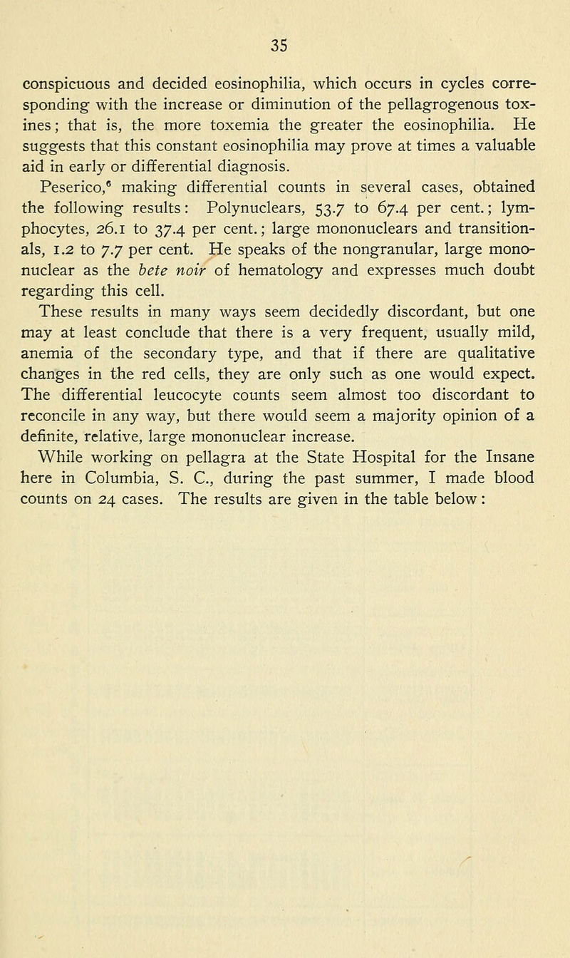 conspicuous and decided eosinophilia, which occurs in cycles corre- sponding with the increase or diminution of the pellagrogenous tox- ines; that is, the more toxemia the greater the eosinophilia. He suggests that this constant eosinophilia may prove at times a valuable aid in early or differential diagnosis. Peserico, making differential counts in several cases, obtained the following results: Polynuclears, 53.7 to 67.4 per cent.; lym- phocytes, 26.1 to 37.4 per cent,; large mononuclears and transition- als, 1.2 to ^.J per cent. He speaks of the nongranular, large mono- nuclear as the hete noir of hematology and expresses much doubt regarding this cell. These results in many ways seem decidedly discordant, but one may at least conclude that there is a very frequent, usually mild, anemia of the secondary type, and that if there are qualitative changes in the red cells, they are only such as one would expect. The differential leucocyte counts seem almost too discordant to reconcile in any way, but there would seem a majority opinion of a definite, relative, large mononuclear increase. While working on pellagra at the State Hospital for the Insane here in Columbia, S. C, during the past summer, I made blood counts on 24 cases. The results are given in the table below: