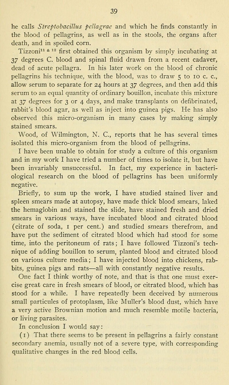 he calls Streptohacillus peUagrae and which he finds constantly in the blood of pellagrins, as well as in the stools, the organs after death, and in spoiled corn. Tizzoni^^ ^ ^- first obtained this organism by simply incubating at 37 degrees C. blood and spinal fluid drawn from a recent cadaver, dead of acute pellagra. In his later work on the blood of chronic pellagrins his technique, with the blood, was to draw 5 to 10 c. c, allow serum to separate for 24 hours at 37 degrees, and then add this serum to an equal quantity of ordinary bouillon, incubate this mixture at 37 degrees for 3 or 4 days, and make transplants on defibrinated, rabbit's blood agar, as well as inject into guinea pigs. He has also observed this micro-organism in many cases by making simply stained smears. Wood, of Wilmington, N. C, reports that he has several times isolated this micro-organism from the blood of pellagrins. I have been unable to obtain for study a culture of this organism and in my work I have tried a number of times to isolate it, but have been invariably unsuccessful. In fact, my experience in bacteri- ological research on the blood of pellagrins has been uniformly negative. Briefly, to sum up the work, I have studied stained liver and spleen smears made at autopsy, have made thick blood smears, laked the hemaglobin and stained the slide, have stained fresh and dried smears in various ways, have incubated blood and citrated blood (citrate of soda, i per cent.) and studied smears therefrom, and have put the sediment of citrated blood which had stood for some time, into the peritoneum of rats; I have followed Tizzoni's tech- nique of adding bouillon to serum, planted blood and citrated blood on various culture media; I have injected blood into chickens, rab- bits, guinea pigs and rats—all with constantly negative results. One fact I think worthy of note, and that is that one must exer- cise great care in fresh smears of blood, or citrated blood, which has stood for a while. I have repeatedly been deceived by numerous small particules of protoplasm, like Muller's blood dust, which have a very active Brownian motion and much resemble motile bacteria, or living parasites. In conclusion I would say: (i) That there seems to be present in pellagrins a fairly constant secondary anemia, usually not of a severe type, with corresponding qualitative changes in the red blood cells.
