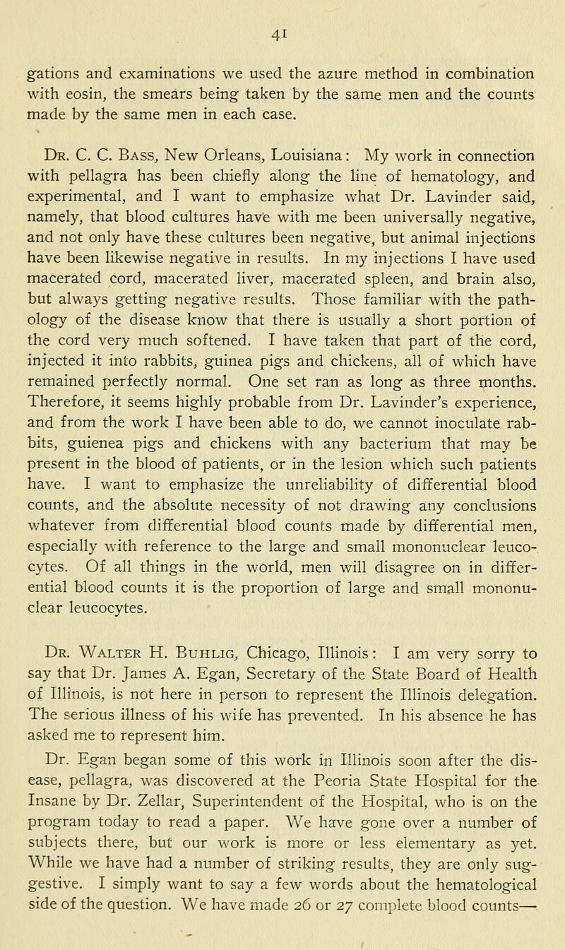 gations and examinations we used the azure method in combination with eosin, the smears being taken by the same men and the counts made by the same men in each case. Dr. C. C. Bass, New Orleans, Louisiana: My work in connection with pellagra has been chiefly along the line of hematology, and experimental, and I want to emphasize what Dr. Lavinder said, namely, that blood cultures have with me been universally negative, and not only have these cultures been negative, but animal injections have been likewise negative in results. In my injections I have used macerated cord, macerated liver, macerated spleen, and brain also, but always getting negative results. Those familiar with the path- ology of the disease know that there is usually a short portion of the cord very much softened. I have taken that part of the cord, injected it into rabbits, guinea pigs and chickens, all of which have remained perfectly normal. One set ran as long as three months. Therefore, it seems highly probable from Dr. Lavinder's experience, and from the work I have been able to do, we cannot inoculate rab- bits, guienea pigs and chickens with any bacterium that may be present in the blood of patients, or in the lesion which such patients have. I want to emphasize the unreliability of differential blood counts, and the absolute necessity of not drawing any conclusions whatever from differential blood counts made by differential men, especially with reference to the large and small mononuclear leuco- cytes. Of all things in the world, men will disagree on in differ- ential blood counts it is the proportion of large and small mononu- clear leucocytes. Dr. Walter H. Buhlig, Chicago, Illinois: I am very sorry to say that Dr. James A. Egan, Secretary of the State Board of Health of Illinois, is not here in person to represent the Illinois delegation. The serious illness of his wife has prevented. In his absence he has asked me to represent him. Dr. Egan began some of this work in Illinois soon after the dis- ease, pellagra, was discovered at the Peoria State Hospital for the Insane by Dr. Zellar, Superintendent of the Hospital, who is on the program today to read a paper. We have gone over a number of subjects there, but our work is more or less elementary as yet. While we have had a number of striking results, they are only sug- gestive. I simply want to say a few words about the hematological side of the question. We have made 26 or t.'j complete blood counts—