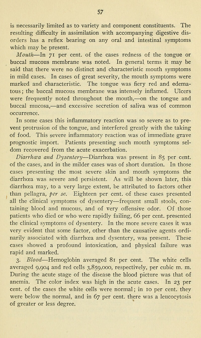 is necessarily limited as to variety and component constituents. The resulting difficulty in assimilation with accompanying digestive dis- orders has a reflex bearing on any oral and intestinal symptoms which may be present. Mouth—In 71 per cent, of the cases redness of the tongue or buccal mucous membrane was noted. In general terms it may be said that there were no distinct and characteristic mouth symptoms in mild cases. In cases of great severity, the mouth symptoms were marked and characteristic. The tongue was fiery red and edema- tous ; the buccal mucous membrane was intensely inflamed. Ulcers were frequently noted throughout the mouth,—on the tongue and buccal mucosa,—and excessive secretion of saliva was of common occurrence. In some cases this inflammatory reaction was so severe as to pre- vent protrusion of the tongue, and interfered greatly with the taking of food. This severe inflammatory reaction was of immediate grave prognostic import. Patients presenting such mouth symptoms sel- dom recovered from the acute exacerbation. Diarrhcea and Dysentery—Diarrhoea was present in 85 per cent, of the cases, and in the milder cases was of short duration. In those cases presenting the most severe skin and mouth symptoms the diarrhoea was severe and persistent. As will be shown later, this diarrhoea may, to a very large extent, be attributed to factors other than pellagra, per se. Eighteen per cent, of these cases presented all the clinical symptoms of dysentery—frequent small stools, con- taining blood and mucous, and of very offensive odor. Of those patients who died or who were rapidly failing, 66 per cent, presented the clinical symptoms of dysentery. In the more severe cases it was very evident that some factor, other than the causative agents ordi- narily associated with diarrhoea and dysentery, was present. These cases showed a profound intoxication, and physical failure was rapid and marked. 3. Blood—Hemoglobin averaged 81 per cent. The white cells averaged 9,904 and red cells 3,859,000, respectively, per cubic m. m. During the acute stage of the disease the blood picture was that of anemia. The color index was high in the acute cases. In 23 per cent, of the cases the white cells were normal; in 10 per cent, they were below the normal, and in Gy per cent, there was a leucocytosis of greater or less desfree.