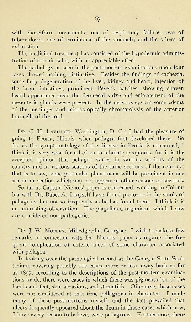 with choreiform movements; one of respiratory failure; two of tuberculosis; one of carcinoma of the stomach; and the others of exhaustion. The medicinal treatment has consisted of the hypodermic adminis- tration of arsenic salts, with no appreciable effect. The pathology as seen in the post-mortem examinations upon four cases showed nothing distinctive. Besides the findings of cachexia, some fatty degeneration of the liver, kidney and heart, injection of the large intestines, prominent Peyer's patches, showing shaven beard appearance near the ileo-cecal valve and enlargement of the mesenteric glands were present. In the nervous system some edema of the meninges and microscopically chromatolysis of the anterior horncells of the cord. Dr. C. H. Lavinder^ Washington, D. C.: I had the pleasure of going to Peoria, Illinois, when pellagra first developed there. So far as the symptomatology of the disease in Peoria is concerned, I think it is very wise for all of us to tabulate symptoms, for it is the accepted opinion that pellagra varies in various sections of the country and in various seasons of the same sections of the country; that is to say, some particular phenomena will be prominent in one season or section which may not appear in other seasons or sections. So far as Captain Nichols' paper is concerned, working in Colum- bia with Dr. Babcock, I myself have found protozoa in the stools of pellagrins, but not so frequently as he has found them. I think it is an interesting observation. The plagellated organisms which I saw are considered non-pathogenic. Dr. J. W. MoBLEY, Milledgeville, Georgia: I wish to make a few remarks in connection with Dr. Nichols' paper as regards the fre- quent complication of enteric ulcer of some character associated with pellagra. In looking over the pathological record at the Georgia State Sani- tarium, covering possibly loo cases, more or less, away back as far as 1897, according to the descriptions of the post-mortem examina- tions made, there were cases in which there was pigmentation of the hands and feet, skin abrasions, and stomatitis. Of course, these cases were not considered at that time pellagrous in character. I made many of these post-mortems myself, and the fact prevailed that ulcers frequently appeared about the ileum in those cases which now, I have every reason to believe, were pellagrous. Furthermore, there