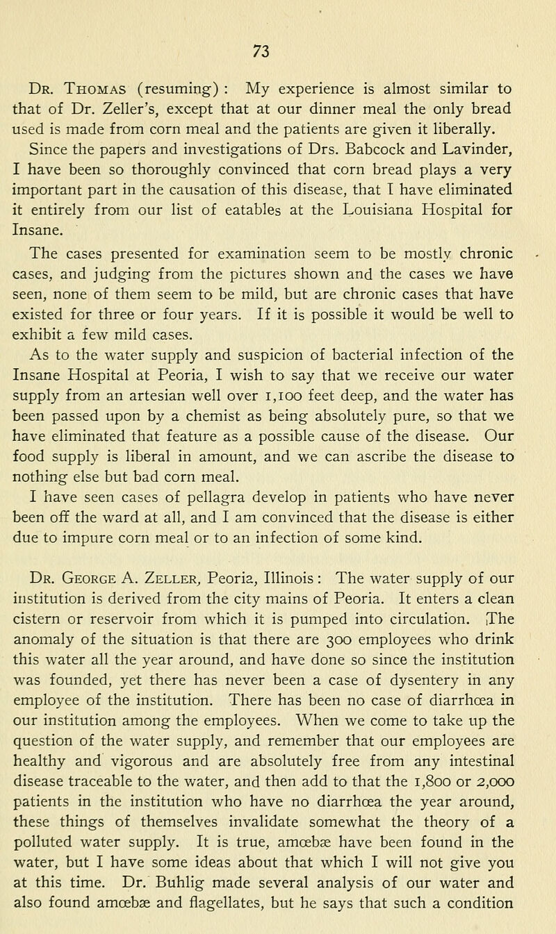 Dr. Thomas (resuming) : My experience is almost similar to that of Dr. Zeller's, except that at our dinner meal the only bread used is made from corn meal and the patients are given it liberally. Since the papers and investigations of Drs. Babcock and Lavinder, I have been so thoroughly convinced that corn bread plays a very important part in the causation of this disease, that T have eliminated it entirely from our list of eatables at the Louisiana Hospital for Insane. The cases presented for examination seem to be mostly chronic cases, and judging from the pictures shown and the cases we have seen, none of them seem to be mild, but are chronic cases that have existed for three or four years. If it is possible it would be well to exhibit a few mild cases. As to the water supply and suspicion of bacterial infection of the Insane Hospital at Peoria, I wish to say that we receive our water supply from an artesian well over i,ioo feet deep, and the water has been passed upon by a chemist as being absolutely pure, so that we have eliminated that feature as a possible cause of the disease. Our food supply is liberal in amount, and we can ascribe the disease to nothing else but bad corn meal. I have seen cases of pellagra develop in patients who have never been off the ward at all, and I am convinced that the disease is either due to impure corn meal or to an infection of some kind. Dr. George A. Zeller, Peoria, Illinois : The water supply of our institution is derived from the city mains of Peoria. It enters a clean cistern or reservoir from which it is pumped into circulation. The anomaly of the situation is that there are 300 employees who drink this water all the year around, and have done so since the institution was founded, yet there has never been a case of dysentery in any employee of the institution. There has been no case of diarrhoea in our institution among the employees. When we come to take up the question of the water supply, and remember that our employees are healthy and vigorous and are absolutely free from any intestinal disease traceable to the water, and then add to that the 1,800 or 2,000 patients in the institution who have no diarrhoea the year around, these things of themselves invalidate somewhat the theory of a polluted water supply. It is true, amoebae have been found in the water, but I have some ideas about that which I will not give you at this time. Dr. Buhlig made several analysis of our water and also found amoebae and flagellates, but he says that such a condition