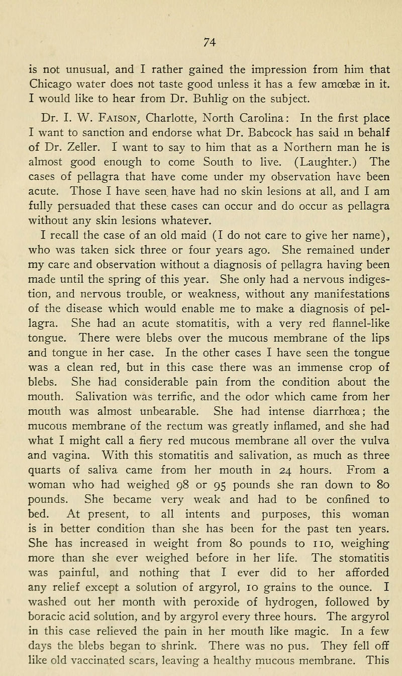 is not unusual, and I rather gained the impression from him that Chicago water does not taste good unless it has a few amcebse in it. I would like to hear from Dr. Buhlig on the subject. Dr. I. W. Faison, Charlotte, North Carolina: In the first place I want to sanction and endorse what Dr. Babcock has said m behalf of Dr. Zeller. I want to say to him that as a Northern man he is almost good enough to come South to live. (Laughter.) The cases of pellagra that have come under my observation have been acute. Those I have seen have had no skin lesions at all, and I am fully persuaded that these cases can occur and do occur as pellagra without any skin lesions whatever. I recall the case of an old maid (I do not care to give her name), who was taken sick three or four years ago. She remained under my care and observation without a diagnosis of pellagra having been made until the spring of this year. She only had a nervous indiges- tion, and nervous trouble, or weakness, without any manifestations of the disease which would enable me to make a diagnosis of pel- lagra. She had an acute stomatitis, with a very red flannel-like tongue. There were blebs over the mucous membrane of the lips and tongue in her case. In the other cases I have seen the tongue was a clean red, but in this case there was an immense crop of blebs. She had considerable pain from the condition about the mouth. Salivation was terrific, and the odor which came from her mouth was almost unbearable. She had intense diarrhoea; the mucous membrane of the rectum was greatly inflamed, and she had what I might call a fiery red mucous membrane all over the vulva and vagina. With this stomatitis and salivation, as much as three quarts of saliva came from her mouth in 24 hours. From a woman who had weighed 98 or 95 pounds she ran down to 80 pounds. She became very weak and had to be confined to bed. At present, to all intents and purposes, this woman is in better condition than she has been for the past ten years. She has increased in weight from 80 pounds to no, weighing more than she ever weighed before in her life. The stomatitis was painful, and nothing that I ever did to her afforded any relief except a solution of argyrol, 10 grains to the ounce. I washed out her month with peroxide of hydrogen, followed by boracic acid solution, and by argyrol every three hours. The argyrol in this case relieved the pain in her mouth like magic. In a few days the blebs began to shrink. There was no pus. They fell off like old vaccinated scars, leaving a healthy mucous membrane. This