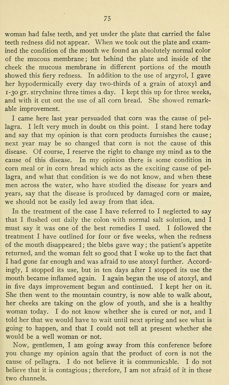 woman had false teeth, and yet under the plate that carried the false teeth redness did not appear. When we took out the plate and exam- ined the condition of the mouth we found an absolutely normal color of the mucous membrane; but behind the plate and inside of the cheek the mucous membrane in different portions of the mouth showed this fiery redness. In addition to the use of argyrol, I gave her hypodermically every day two-thirds of a grain of atoxyl and 1-30 gr. strychnine three times a day. I kept this up for three weeks, and with it cut out the use of all corn bread. She showed remark- able improvement. I came here last year persuaded that corn was the cause of pel- lagra. I left very much in doubt on this point. I stand here today and say that my opinion is that corn products furnishes the cause; next year may be so changed that corn is not the cause of this disease. Of course, I reserve the right to change my mind as to the cause of this disease. In my opinion there is some condition in corn meal or in corn bread which acts as the exciting cause of pel- lagra, and what that condition is we do not know, and when these men across the water, who have studied the disease for years and years, say that the disease is produced by damaged corn or maize, we should not be easily led away from that idea. In the treatment of the case I have referred to I neglected to say that I flushed out daily the colon with normal salt solution, and I must say it was one of the best remedies I used. I followed the treatment I have outlined for four or five weeks, when the redness of the mouth disappeared; the blebs gave way; the patient's appetite returned, and the woman felt so good that I woke up to the fact that I had gone far enough and was afraid to use atoxyl further. Accord- ingly, I stopped its use, but in ten days after I stopped its use the mouth became inflamed again. I again began the use of atoxyl, and in five days improvement began and continued. I kept her on it. She then went to the mountain country, is now able to walk about, her cheeks are taking on the glow of youth, and she is a healthy woman today. I do not know whether she is cured or not, and I told her that we would have to wait until next spring and see what is going to happen, and that I could not tell at present whether she would be a well woman or not. Now, gentlemen, I am going away from this conference before you change my opinion again that the product of corn is not the cause of pellagra. I do not believe it is communicable. I do not believe that it is contagious; therefore, I am not afraid of it in these two channels.