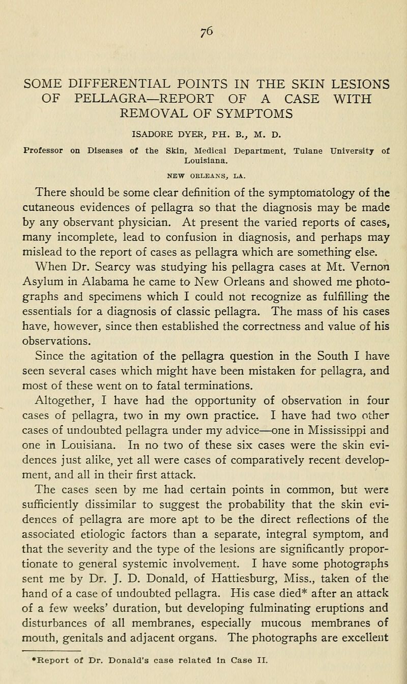 SOME DIFFERENTIAL POINTS IN THE SKIN LESIONS OF PELLAGRA—REPORT OF A CASE WITH REMOVAL OF SYMPTOMS ISADORE DYER, PH. B., M. D. Professor on Diseases of the Skin, Medical Department, Tulane University of Louisiana. NEW OBLEANSj LA. There should be some clear definition of the symptomatology of the cutaneous evidences of pellagra so that the diagnosis may be made by any observant physician. At present the varied reports of cases, many incomplete, lead to confusion in diagnosis, and perhaps may mislead to the report of cases as pellagra which are something else. When Dr. Searcy was studying his pellagra cases at Mt. Vernon Asylum in Alabama he came to New Orleans and showed me photo- graphs and specimens which I could not recognize as fulfilling the essentials for a diagnosis of classic pellagra. The mass of his cases have, however, since then established the correctness and value of his observations. Since the agitation of the pellagra question in the South I have seen several cases which might have been mistaken for pellagra, and most of these went on to fatal terminations. Altogether, I have had the opportunity of observation in four cases of pellagra, two in my own practice. I have had two other cases of undoubted pellagra under my advice—one in Mississippi and one in Louisiana. In no two of these six cases were the skin evi- dences just alike, yet all were cases of comparatively recent develop- ment, and all in their first attack. The cases seen by me had certain points in common, but v/ere sufficiently dissimilar to suggest the probability that the skin evi- dences of pellagra are more apt to be the direct reflections of the associated etiologic factors than a separate, integral symptom, and that the severity and the type of the lesions are significantly propor- tionate to general systemic involvement. I have some photographs sent me by Dr. J. D. Donald, of Hattiesburg, Miss., taken of the hand of a case of undoubted pellagra. His case died* after an attack of a few weeks' duration, but developing fulminating eruptions and disturbances of all membranes, especially mucous membranes of mouth, genitals and adjacent organs. The photographs are excellent •Report of Dr. Donald's case related In Case II.