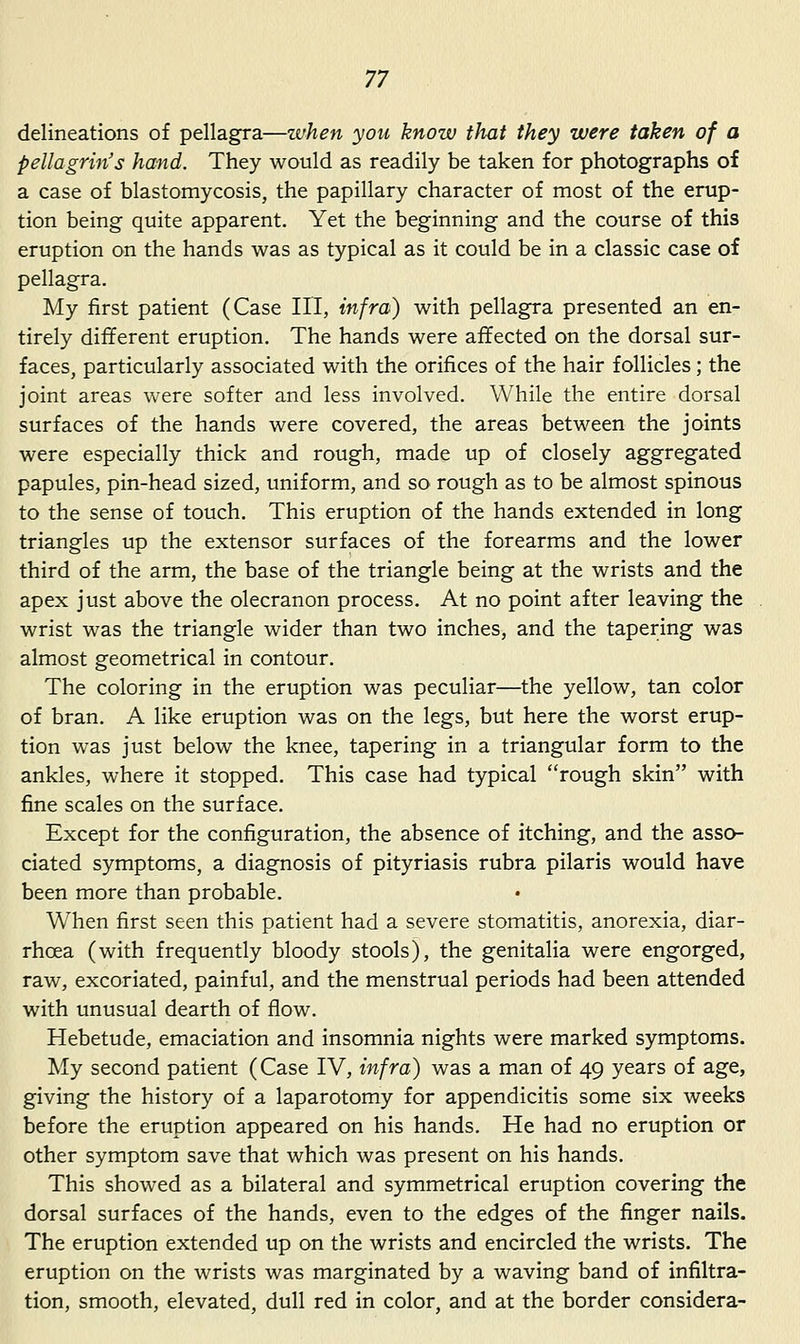 delineations of pellagra—when you know that they were taken of a pellagrin's hand. They would as readily be taken for photographs of a case of blastomycosis, the papillary character of most of the erup- tion being quite apparent. Yet the beginning and the course of this eruption on the hands was as typical as it could be in a classic case of pellagra. My first patient (Case HI, infra) with pellagra presented an en- tirely different eruption. The hands were affected on the dorsal sur- faces, particularly associated with the orifices of the hair follicles; the joint areas were softer and less involved. While the entire dorsal surfaces of the hands were covered, the areas between the joints were especially thick and rough, made up of closely aggregated papules, pin-head sized, uniform, and so rough as to be almost spinous to the sense of touch. This eruption of the hands extended in long triangles up the extensor surfaces of the forearms and the lower third of the arm, the base of the triangle being at the wrists and the apex just above the olecranon process. At no point after leaving the wrist was the triangle wider than two inches, and the tapering was almost geometrical in contour. The coloring in the eruption was peculiar—the yellow, tan color of bran. A like eruption was on the legs, but here the worst erup- tion was just below the knee, tapering in a triangular form to the ankles, where it stopped. This case had typical rough skin with fine scales on the surface. Except for the configuration, the absence of itching, and the asso- ciated symptoms, a diagnosis of pityriasis rubra pilaris would have been more than probable. When first seen this patient had a severe stomatitis, anorexia, diar- rhoea (with frequently bloody stools), the genitalia were engorged, raw, excoriated, painful, and the menstrual periods had been attended with unusual dearth of flow. Hebetude, emaciation and insomnia nights were marked symptoms. My second patient (Case IV, infra) was a man of 49 years of age, giving the history of a laparotomy for appendicitis some six weeks before the eruption appeared on his hands. He had no eruption or other symptom save that which was present on his hands. This showed as a bilateral and symmetrical eruption covering the dorsal surfaces of the hands, even to the edges of the finger nails. The eruption extended up on the wrists and encircled the wrists. The eruption on the wrists was marginated by a waving band of infiltra- tion, smooth, elevated, dull red in color, and at the border considera-