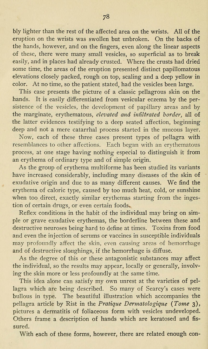 bly lighter than the rest of the affected area on the wrists. All of the eruption on the wrists was swollen but unbroken. On the backs of the hands, however, and on the fingers, even along the linear aspects of these, there were many small vesicles, so superficial as to break easily, and in places had already crusted. Where the crusts had dried some time, the areas of the eruption presented distinct papillomatous elevations closely packed, rough on top, scaling and a deep yellow in color. At no time, so the patient stated, had the vesicles been large. This case presents the picture of a classic pellagrous skin on the hands. It is easily differentiated from vesicular eczema by the per- sistence of the vesicles, the development of papillary areas and by the marginate, erythematous, elevated and infiltrated border, all of the latter evidences testifying to a deep seated affection, beginning deep and not a mere catarrhal process started in the mucous layer. Now, each of these three cases present types of pellagra with resemblances to other affections. Each began with an erythematous process, at one stage having nothing especial to distinguish it from an erythema of ordinary type and of simple origin. As the group of erythema multiforme has been studied its variants have increased considerably, including many diseases of the skin of exudative origin and due to as many different causes. We find the erythema of caloric type, caused by too much heat, cold, or sunshine when too direct, exactly similar erythemas starting from the inges- tion of certain drugs, or even certain foods. Reflex conditions in the habit of the individual may bring on sim- ple or grave exudative erythemas, the borderline between these and destructive neuroses being hard to define at times. Toxins from food and even the injection of serums or vaccines in susceptible individuals may profoundly affect the skin, even causing areas of hemorrhage and of destructive sloughings, if the hemorrhage is diffuse. As the degree of this or these antagonistic substances may affect the individual, so the results may appear, locally or generally, involv- ing the skin more or less profoundly at the same time. This idea alone can satisfy my own unrest at the varieties of pel- lagra which are being described. So many of Searcy's cases were bullous in type. The beautiful illustration which accompanies the pellagra article by Rist in the Pratique Dermatologique (Tome 3), pictures a dermatitis of foliaceous form with vesicles undeveloped. Others frame a description of hands which are keratosed and fis- sured. With each of these forms, however, there are related enough con-