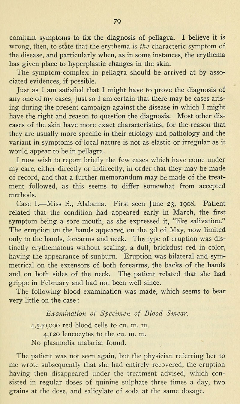 comitant symptoms to fix the diagnosis of pellagra. I believe it is wrong, then, to state that the erythema is the characteric symptom of the disease, and particularly when, as in some instances, the erythema has given place to hyperplastic changes in the skin. The symptom-complex in pellagra should be arrived at by asso- ciated evidences, if possible. Just as I am satisfied that I might have to prove the diagnosis of any one of my cases, just so I am certain that there may be cases aris- ing during the present campaign against the disease in which I might have the right and reason to question the diagnosis. Most other dis- eases of the skin have more exact characteristics, for the reason that they are usually more specific in their etiology and pathology and the variant in symptoms of local nature is not as elastic or irregular as it would appear to be in pellagra. I now wish to report briefly the few cases which have come under my care, either directly or indirectly, in order that they may be made of record, and that a further memorandum may be made of the treat- ment followed, as this seems to differ somewhat from accepted methods. Case I.—Miss S., Alabama. First seen June 23, 1908. Patient related that the condition had appeared early in March, the first symptom being a sore mouth, as she expressed it, like salivation. The eruption on the hands appeared on the 3d of May, now limited only to the hands, forearms and neck. The type of eruption was dis- tinctly erythematous without scaling, a dull, brickdust red in color, having the appearance of sunburn. Eruption was bilateral and sym- metrical on the extensors of both forearms, the backs of the hands and on both sides of the neck. The patient related that she had grippe in February and had not been well since. The following blood examination was made, which seems to bear very little on the case: Examination of Specimen of Blood Smrear. 4,540,000 red blood cells to cu. m. m. 4,120 leucocytes to the cu. m. m. No Plasmodia malarise found. The patient was not seen again, but the physician referring her to me wrote subsequently that she had entirely recovered, the eruption having then disappeared under the treatment advised, which con- sisted in regular doses of quinine sulphate three times a day, two grains at the dose, and salicylate of soda at the same dosage.