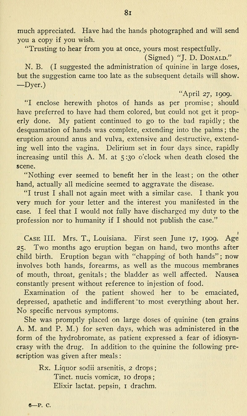 much appreciated. Have had the hands photographed and will send you a copy if you wish. Trusting to hear from you at once, yours most respectfully. (Signed) J. D. Donald. N. B. (I suggested the administration of quinine in large doses, but the suggestion came too late as the subsequent details will show. —Dyer.) April 2y, 1909. I enclose herewith photos of hands as per promise; should have preferred to have had them colored, but could not get it prop- erly done. My patient continued to go to the bad rapidly; the desquamation of hands was complete, extending into the palms; the eruption around anus and vulva, extensive and destructive, extend- ing well into the vagina. Delirium set in four days since, rapidly increasing until this A. M. at 5 :30 o'clock when death closed the scene. Nothing ever seemed to benefit her in the least; on the other hand, actually all medicine seemed to aggravate the disease. I trust I shall not again meet with a similar case. I thank you very much for your letter and the interest you manifested in the case. I feel that I would not fully have discharged my duty to the profession nor to humanity if I should not publish the case. I Case III. Mrs. T., Louisiana. First seen June 17, 1909. Age 25. Two months ago eruption began on hand, two months after child birth. Eruption began with chapping of both hands; now involves both hands, forearms, as well as the mucous membranes of mouth, throat, genitals; the bladder as well affected. Nausea constantly present without reference to injestion of food. Examination of the patient showed her to be emaciated, depressed, apathetic and indifferent to most everything about her. No specific nervous symptoms. She was promptly placed on large doses of quinine (ten grains A. M. and P. M.) for seven days, which was administered in the form of the hydrobromate, as patient expressed a fear of idiosyn- crasy with the drug. In addition to the quinine the following pre- scription was given after meals: Rx. Liquor sodii arsenitis, 2 drops; Tinct. nucis vomicae, 10 drops ; Elixir lactat. pepsin, i drachm. c—p. c.