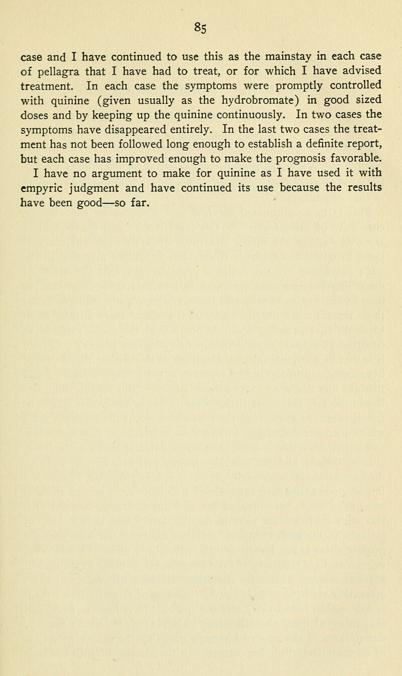 case and I have continued to use this as the mainstay in each case of pellagra that I have had to treat, or for which I have advised treatment. In each case the symptoms were promptly controlled with quinine (given usually as the hydrobromate) in good sized doses and by keeping up the quinine continuously. In two cases the symptoms have disappeared entirely. In the last two cases the treat- ment has not been followed long enough to establish a definite report, but each case has improved enough to make the prognosis favorable. I have no argument to make for quinine as I have used it with empyric judgment and have continued its use because the results have been good—so far.