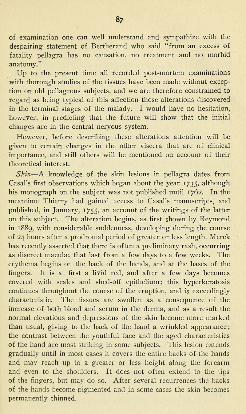 of examination one can well understand and sympathize with the despairing statement of Bertherand who said from an excess of fatality pellagra has no causation, no treatment and no morbid anatomy. Up to the present time all recorded post-mortem examinations with thorough studies of the tissues have been made without excep- tion on old pellagrous subjects, and we are therefore constrained to regard as being typical of this affection those alterations discovered in the terminal stages of the malady. I would have no hesitation, however, in predicting that the future will show that the initial changes are in the central nervous system. However, before describing these alterations attention will be given to certain changes in the other viscera that are of clinical importance, and still others will be mentioned on account of their theoretical interest. Skin—A knowledge of the skin lesions in pellagra dates from Casal's first observations which began about the year 1735, although his monograph on the subject was not published until 1762. In the meantime Thierry had gained access to Casal's manuscripts, and published, in January, 1755, an account of the writings of the latter on this subject. The alteration begins, as first shown by Reymond in 1889, with considerable suddenness, developing during the course of 24 hours after a prodromal period of greater or less length. Merck has recently asserted that there is often a preliminary rash, occurring as discreet maculae, that last from a few days to a few weeks. The erythema begins on the back of the hands, and at the bases of the fingers. It is at first a livid red, and after a few days becomes covered with scales and shed-off epithelium; this hyperkeratosis continues throughout the course of the eruption, and is exceedingly characteristic. The tissues are swollen as a consequence of the increase of both blood and serum in the derma, and as a result the normal elevations and depressions of the skin become more marked than usual, giving to the back of the hand a wrinkled appearance; the contrast between the youthful face and the aged characteristics of the hand are most striking in some subjects. This lesion extends gradually until in most cases it covers the entire backs of the hands and may reach up to a greater or less height along the forearm and even to the shoulders. It does not often extend to the tips of the fingers, but may do so. After several recurrences the backs of the hands become pigmented and in some cases the skin becomes permanently thinned.