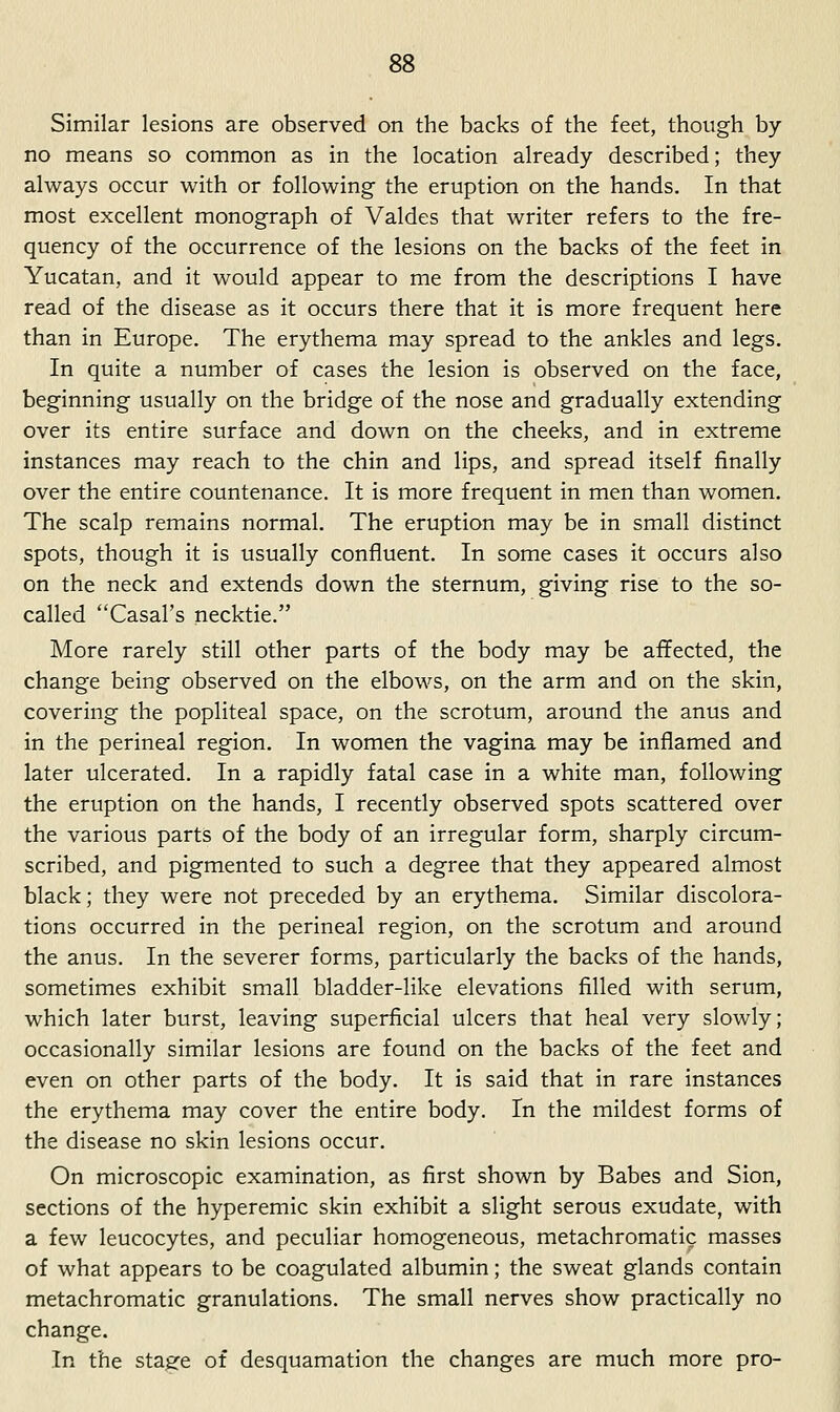 Similar lesions are observed on the backs of the feet, though by- no means so common as in the location already described; they always occur with or following- the eruption on the hands. In that most excellent monograph of Valdes that writer refers to the fre- quency of the occurrence of the lesions on the backs of the feet in Yucatan, and it would appear to me from the descriptions I have read of the disease as it occurs there that it is more frequent here than in Europe. The erythema may spread to the ankles and legs. In quite a number of cases the lesion is observed on the face, beginning usually on the bridge of the nose and gradually extending over its entire surface and down on the cheeks, and in extreme instances may reach to the chin and lips, and spread itself finally- over the entire countenance. It is more frequent in men than women. The scalp remains normal. The eruption may be in small distinct spots, though it is usually confluent. In some cases it occurs also on the neck and extends down the sternum, giving rise to the so- called Casal's necktie. More rarely still other parts of the body may be affected, the change being observed on the elbows, on the arm and on the skin, covering the popliteal space, on the scrotum, around the anus and in the perineal region. In women the vagina may be inflamed and later ulcerated. In a rapidly fatal case in a white man, following the eruption on the hands, I recently observed spots scattered over the various parts of the body of an irregular form, sharply circum- scribed, and pigmented to such a degree that they appeared almost black; they were not preceded by an erythema. Similar discolora- tions occurred in the perineal region, on the scrotum and around the anus. In the severer forms, particularly the backs of the hands, sometimes exhibit small bladder-like elevations filled with serum, which later burst, leaving superficial ulcers that heal very slowly; occasionally similar lesions are found on the backs of the feet and even on other parts of the body. It is said that in rare instances the erythema may cover the entire body. In the mildest forms of the disease no skin lesions occur. On microscopic examination, as first shown by Babes and Sion, sections of the hyperemic skin exhibit a slight serous exudate, with a few leucocytes, and peculiar homogeneous, metachromatic masses of what appears to be coagulated albumin; the sweat glands contain metachromatic granulations. The small nerves show practically no change. In the stasre of desquamation the changes are much more pro-