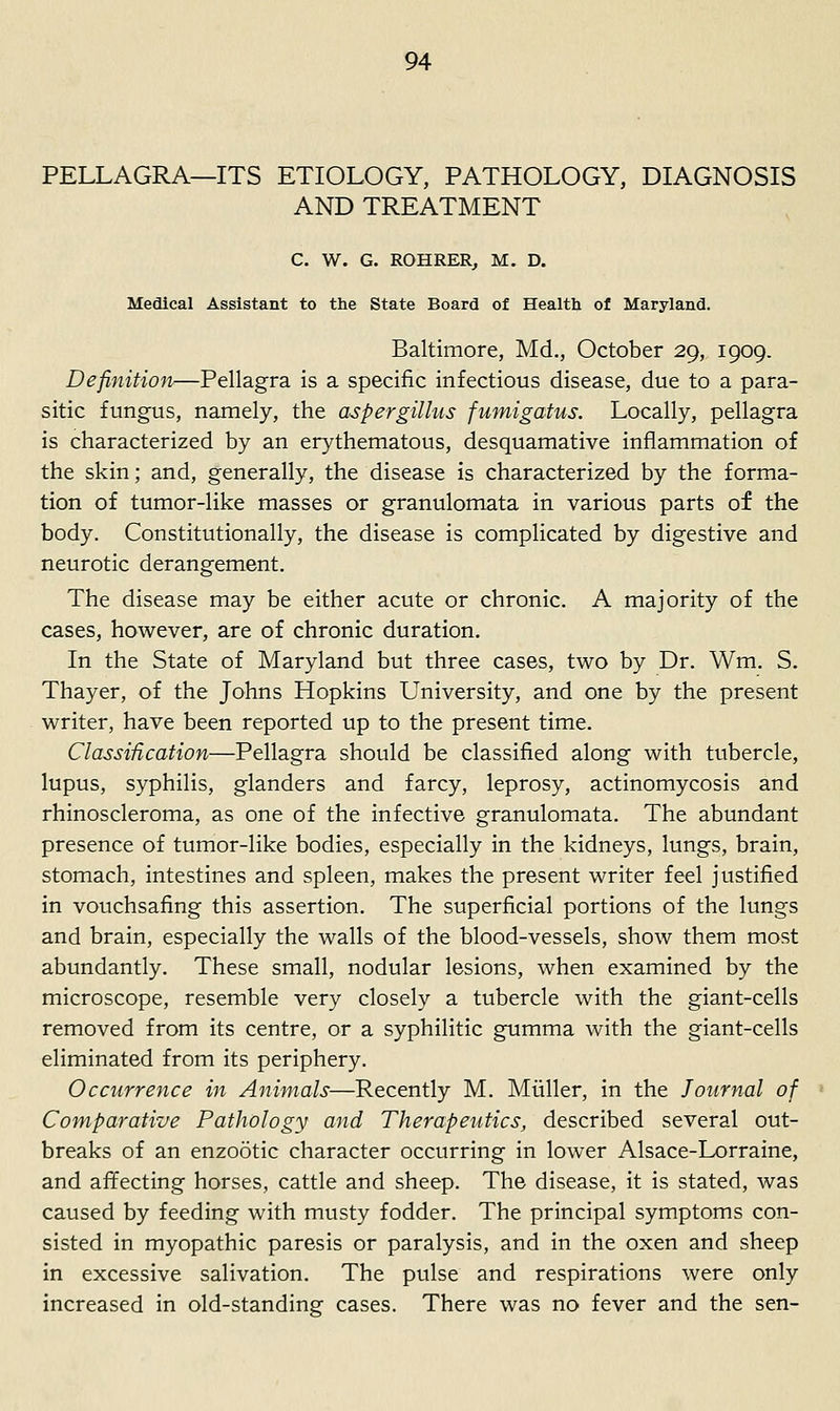 PELLAGRA—ITS ETIOLOGY, PATHOLOGY, DIAGNOSIS AND TREATMENT C. W. G. ROHRERj M. D. Medical Assistant to the State Board of Health of Maryland. Baltimore, Md., October 29, 1909. Definition—Pellagra is a specific infectious disease, due to a para- sitic fungus, namely, the aspergillus fumigatus. Locally, pellagra is characterized by an erythematous, desquamative inflammation of the skin; and, generally, the disease is characterized by the forma- tion of tumor-like masses or granulomata in various parts of the body. Constitutionally, the disease is complicated by digestive and neurotic derangement. The disease may be either acute or chronic. A majority of the cases, however, are of chronic duration. In the State of Maryland but three cases, two by Dr. Wm. S. Thayer, of the Johns Hopkins University, and one by the present writer, have been reported up to the present time. ClassiUcation—Pellagra should be classified along with tubercle, lupus, syphilis, glanders and farcy, leprosy, actinomycosis and rhinoscleroma, as one of the infective granulomata. The abundant presence of tumor-like bodies, especially in the kidneys, lungs, brain, stomach, intestines and spleen, makes the present writer feel justified in vouchsafing this assertion. The superficial portions of the lungs and brain, especially the walls of the blood-vessels, show them most abundantly. These small, nodular lesions, when examined by the microscope, resemble very closely a tubercle with the giant-cells removed from its centre, or a syphilitic gumma with the giant-cells eliminated from its periphery. Occurrence in Animals—Recently M. Miiller, in the Journal of Comparative Pathology and Therapeutics, described several out- breaks of an enzootic character occurring in lower Alsace-Lorraine, and affecting horses, cattle and sheep. The disease, it is stated, was caused by feeding with musty fodder. The principal symptoms con- sisted in myopathic paresis or paralysis, and in the oxen and sheep in excessive salivation. The pulse and respirations were only increased in old-standing cases. There was no fever and the sen-