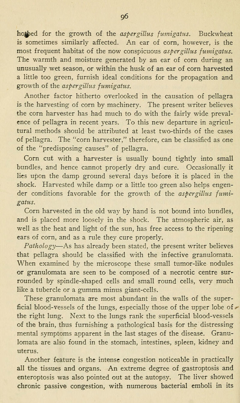 ho|J)ed for the growth of the aspergillus fumigatus. Buckwheat is sometimes similarly affected. An ear of com, however, is the most frequent habitat of the now conspicuous aspergillus fumigatus. The warmth and moisture generated by an ear of corn during an unusually wet season, or within the husk of an ear of corn harvested a little too green, furnish ideal conditions for the propagation and growth of the aspergillus fumigatus. Another factor hitherto overlooked in the causation of pellagra is the harvesting of corn by machinery. The present writer believes the corn harvester has had much to do with the fairly wade preval- ence of pellagra in recent years. To this new departure in agricul- tural methods should be attributed at least two-thirds of the cases of pellagra. The corn harvester, therefore, can be classified as one of the predisposing causes of pellagra. Corn cut with a harvester is usually bound tightly into small bundles, and hence cannot properly dry and cure. Occasionally it lies upon the damp ground several days before it is placed in the shock. Han-ested while damp or a little too green also helps engen- der conditions favorable for the growth of the aspergillus fumi- gatus. Corn harvested in the old way by hand is not bound into bundles, and is placed more loosely in the shock. The atmospheric air, as w^ell as the heat and light of the sun, has free access to the ripening ears of corn, and as a rule they cure properly. Pathology—As has already been stated, the present waiter believes that pellagra should be classified with the infective granulomata. When examined by the microscope these small tumor-like nodules or granulomata are seen to be composed of a necrotic centre sur- rounded by spindle-shaped cells and small round cells, very much like a tubercle or a gumma minus giant-cells. These granulomata are most abundant in the walls of the super- ficial blood-vessels of the lungs, especially those of the upper lobe of the right lung. Next to the lungs rank the superficial blood-vessels of the brain, thus furnishing a pathological basis for the distressing mental symptoms apparent in the last stages of the disease. Granu- lomata are also found in the stomach, intestines, spleen, kidney and uterus. Another feature is the intense congestion noticeable in practically all the tissues and organs. An extreme degree of gastroptosis and enteroptosis was also pointed out at the autopsy. The liver showed chronic passive congestion, with numerous bacterial emboli in its