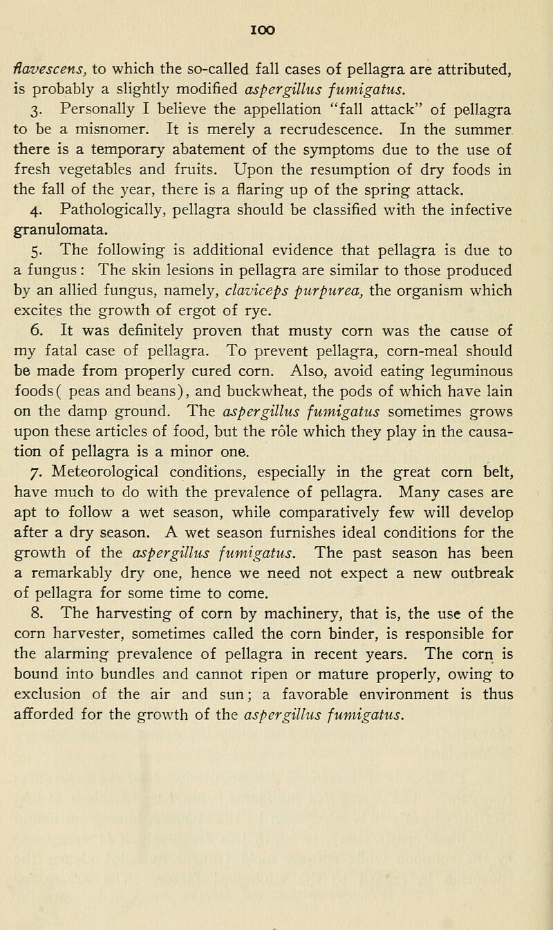 lOO ■Havescens, to which the so-called fall cases of pellagra are attributed, is probably a slightly modified aspergillus fumigatus. 3. Personally I believe the appellation fall attack of pellagra to be a misnomer. It is merely a recrudescence. In the summer there is a temporary abatement of the symptoms due to the use of fresh vegetables and fruits. Upon the resumption of dry foods in the fall of the year, there is a flaring up of the spring attack. 4. Pathologically, pellagra should be classified with the infective granulomata. 5. The following is additional evidence that pellagra is due to a fungus: The skin lesions in pellagra are similar to those produced by an allied fungus, namely, claviceps purpurea, the organism which excites the growth of ergot of rye. 6. It was definitely proven that musty corn was the cause of my fatal case of pellagra. To prevent pellagra, corn-meal should be made from properly cured corn. Also, avoid eating leguminous foods( peas and beans), and buckwheat, the pods of which have lain on the damp ground. The aspergillus fumigatus sometimes grows upon these articles of food, but the role which they play in the causa- tion of pellagra is a minor one. 7. Meteorological conditions, especially in the great corn belt, have much to do with the prevalence of pellagra. Many cases are apt to follow a wet season, while comparatively few will develop after a dry season. A wet season furnishes ideal conditions for the growth of the aspergillus fumigatus. The past season has been a remarkably dry one, hence we need not expect a new outbreak of pellagra for some time to come. 8. The harvesting of corn by machinery, that is, the use of the corn harvester, sometimes called the corn binder, is responsible for the alarming prevalence of pellagra in recent years. The corn is bound into bundles and cannot ripen or mature properly, owing to exclusion of the air and sun; a favorable environment is thus afforded for the growth of the aspergillus fumigatus.