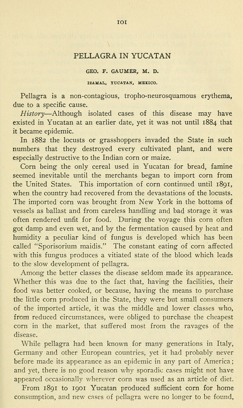 lOI PELLAGRA IN YUCATAN GEO. F. GAUMER, M. D. IZAMALj YUCATAN, MEXICO. Pellagra is a non-contagious, tropho-neurosquamous erythema, due to a specific cause. History—Although isolated cases of this disease may have existed in Yucatan at an earlier date, yet it was not until 1884 that it became epidemic. In 1882 the locusts or grasshoppers invaded the State in such numbers that they destroyed every cultivated plant, and were especially destructive to the Indian corn or maize. Corn being the only cereal used in Yucatan for bread, famine seemed inevitable until the merchants began to import corn from the United States. This importation of corn continued until 1891, when the country had recovered from the devastations of the locusts. The imported corn was brought from New York in the bottoms of vessels as ballast and from careless handling and bad storage it v/as often rendered unfit for food. During the voyage this corn often got damp and even wet, and by the fermentation caused by heat and humidity a peculiar kind of fungus is developed which has been called Sporisorium maidis. The constant eating of corn affected with this fungus produces a vitiated state of the blood which leads to the slow development of pellagra. Among the better classes the disease seldom made its appearance. Whether this was due to the fact that, having the facilities, their food was better cooked, or because, having the means to purchase the little corn produced in the State, they were but small consumers of the imported article, it was the middle and lower classes who, from reduced circumstances, were obliged to purchase the cheapest corn in the market, that suffered most from the ravages of the disease. While pellagra had been known for many generations in Italy, Germany and other European countries, yet it had probably never before made its appearance as an epidemic in any part of America; and yet, there is no good reason why sporadic cases might not have appeared occasionally wherever corn was used as an article of diet. From 1891 to 1901 Yucatan produced sufficient com for home consumption, and new cases of pellagra were no longer to be found,