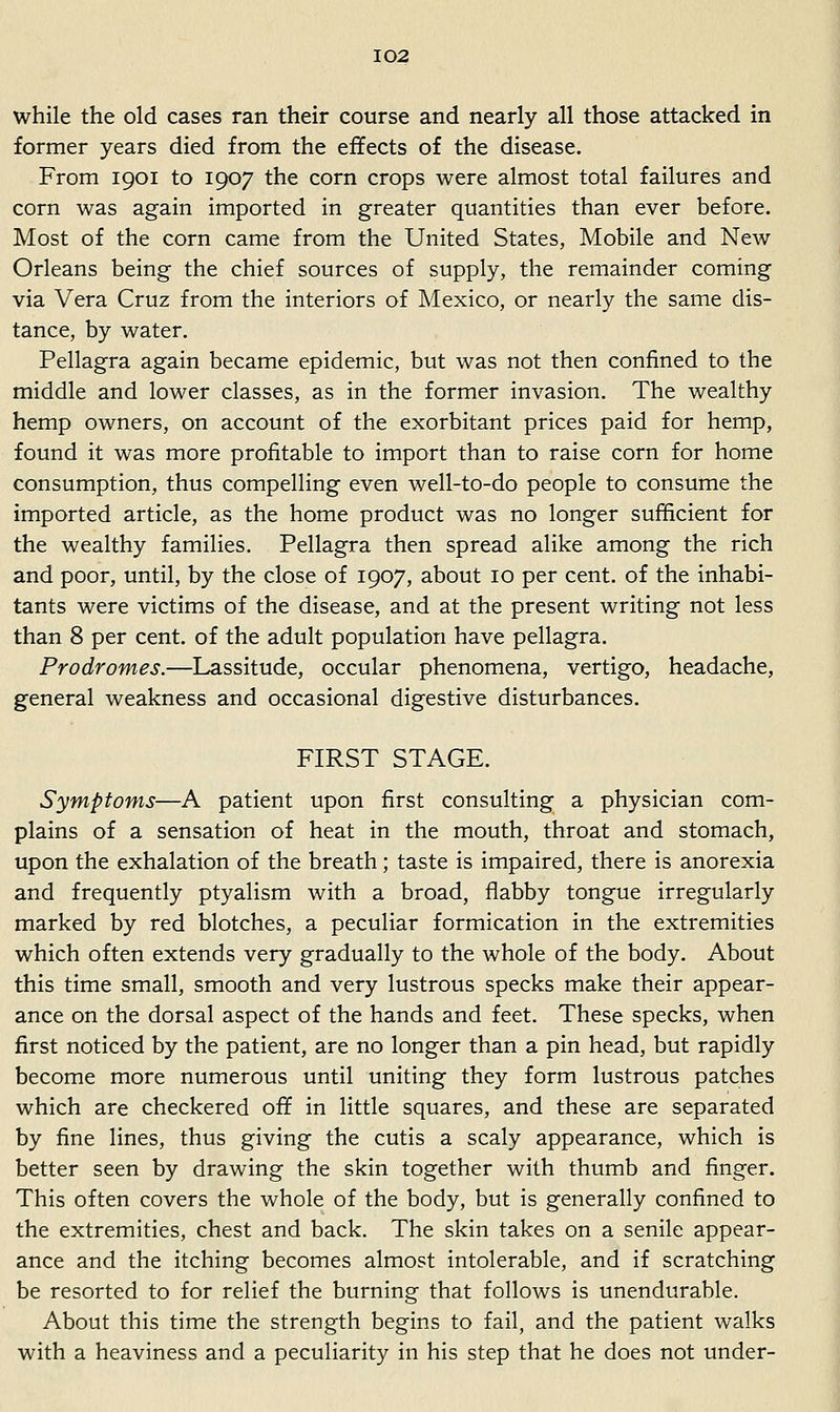 while the old cases ran their course and nearly all those attacked in former years died from the effects of the disease. From 1901 to 1907 the corn crops were almost total failures and corn was again imported in greater quantities than ever before. Most of the corn came from the United States, Mobile and New Orleans being the chief sources of supply, the remainder coming via Vera Cruz from the interiors of Mexico, or nearly the same dis- tance, by water. Pellagra again became epidemic, but was not then confined to the middle and lower classes, as in the former invasion. The wealthy hemp owners, on account of the exorbitant prices paid for hemp, found it was more profitable to import than to raise corn for home consumption, thus compelling even well-to-do people to consume the imported article, as the home product was no longer sufficient for the wealthy families. Pellagra then spread alike among the rich and poor, until, by the close of 1907, about 10 per cent, of the inhabi- tants were victims of the disease, and at the present writing not less than 8 per cent, of the adult population have pellagra. Prodromes.—Lassitude, occular phenomena, vertigo, headache, general weakness and occasional digestive disturbances. FIRST STAGE. Symptoms—A patient upon first consulting a physician com- plains of a sensation of heat in the mouth, throat and stomach, upon the exhalation of the breath; taste is impaired, there is anorexia and frequently ptyalism with a broad, flabby tongue irregularly marked by red blotches, a peculiar formication in the extremities which often extends very gradually to the whole of the body. About this time small, smooth and very lustrous specks make their appear- ance on the dorsal aspect of the hands and feet. These specks, when first noticed by the patient, are no longer than a pin head, but rapidly become more numerous until uniting they form lustrous patches which are checkered off in little squares, and these are separated by fine lines, thus giving the cutis a scaly appearance, which is better seen by drawing the skin together with thumb and finger. This often covers the whole of the body, but is generally confined to the extremities, chest and back. The skin takes on a senile appear- ance and the itching becomes almost intolerable, and if scratching be resorted to for relief the burning that follows is unendurable. About this time the strength begins to fail, and the patient walks with a heaviness and a peculiarity in his step that he does not under-