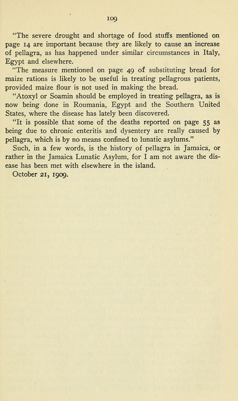 The severe drought and shortage of food stuffs mentioned on page 14 are important because they are hkely to cause an increase of pellagra, as has happened under similar circumstances in Italy, Egypt and elsewhere. The measure mentioned on page 49 of substituting bread for maize rations is likely to be useful in treating pellagrous patients, provided maize flour is not used in making the bread. Atoxyl or Soamin should be employed in treating pellagra, as is now being done in Roumania, Egypt and the Southern United States, where the disease has lately been discovered. It is possible that some of the deaths reported on page 55 as being due to chronic enteritis and dysentery are really caused by pellagra, which is by no means confined to lunatic asylums. Such, in a few words, is the history of pellagra in Jamaica, or rather in the Jamaica Lunatic Asylum, for I am not aware the dis- ease has been met with elsewhere in the island. October 21, 1909.