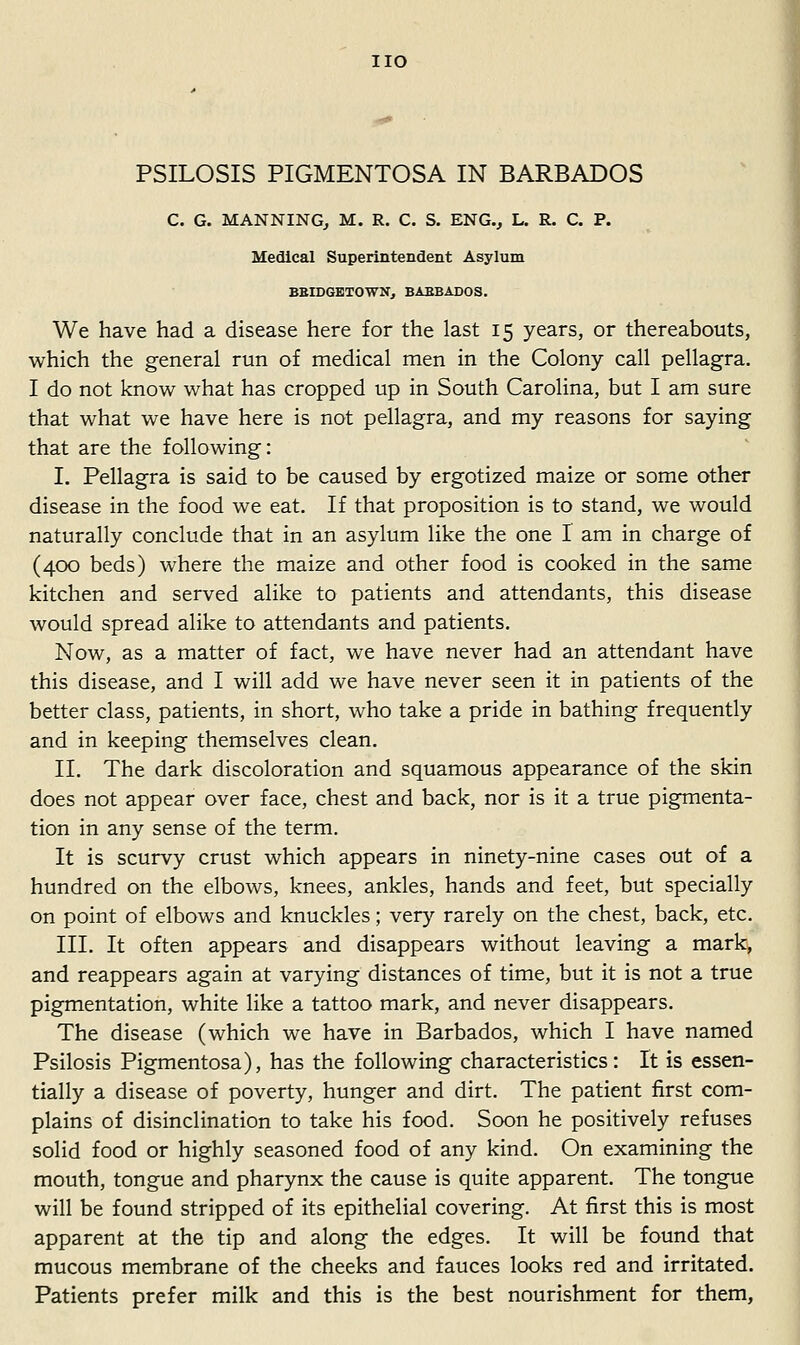 PSILOSIS PIGMENTOSA IN BARBADOS C. G. MANNING^ M. R. C. S. ENG.^ L. R. C. P. Medical Superintendent Asylum BElDGBTOWNj BABBADOS. We have had a disease here for the last 15 years, or thereabouts, which the general run of medical men in the Colony call pellagra. I do not know what has cropped up in South Carolina, but I am sure that what we have here is not pellagra, and my reasons for saying that are the following: L Pellagra is said to be caused by ergotized maize or some other disease in the food we eat. If that proposition is to stand, we would naturally conclude that in an asylum like the one I am in charge of (400 beds) where the maize and other food is cooked in the same kitchen and served alike to patients and attendants, this disease would spread alike to attendants and patients. Now, as a matter of fact, we have never had an attendant have this disease, and I will add we have never seen it in patients of the better class, patients, in short, who take a pride in bathing frequently and in keeping themselves clean. II. The dark discoloration and squamous appearance of the skin does not appear over face, chest and back, nor is it a true pigmenta- tion in any sense of the term. It is scurvy crust which appears in ninety-nine cases out of a hundred on the elbows, knees, ankles, hands and feet, but specially on point of elbows and knuckles; very rarely on the chest, back, etc. III. It often appears and disappears without leaving a mark, and reappears again at varying distances of time, but it is not a true pigmentation, white like a tattoo mark, and never disappears. The disease (which we have in Barbados, which I have named Psilosis Pigmentosa), has the following characteristics: It is essen- tially a disease of poverty, hunger and dirt. The patient first com- plains of disinclination to take his food. Soon he positively refuses solid food or highly seasoned food of any kind. On examining the mouth, tongue and pharynx the cause is quite apparent. The tongue will be found stripped of its epithelial covering. At first this is most apparent at the tip and along the edges. It will be found that mucous membrane of the cheeks and fauces looks red and irritated. Patients prefer milk and this is the best nourishment for them,
