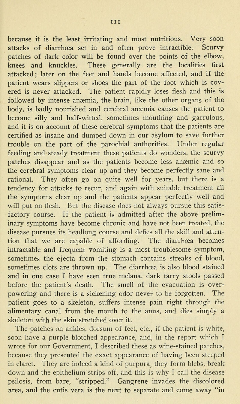 because it is the least irritating and most nutritious. Very soon attacks of diarrhoea set in and often prove intractible. Scurvy patches of dark color will be found over the points of the elbow, knees and knuckles. These generally are the localities first attacked; later on the feet and hands become affected, and if the patient wears slippers or shoes the part of the foot which is cov- ered is never attacked. The patient rapidly loses flesh and this is followed by intense anaemia, the brain, like the other organs of the body, is badly nourished and cerebral anaemia causes the patient to become silly and half-witted, sometimes mouthing and garrulous, and it is on account of these cerebral symptoms that the patients are certified as insane and dumped down in our asylum to save further trouble on the part of the parochial authorities. Under regular feeding and steady treatment these patients do wonders, the scurvy patches disappear and as the patients become less anaemic and so the cerebral symptoms clear up and they become perfectly sane and rational. They often go on quite well for years, but there is a tendency for attacks to recur, and again with suitable treatment all the symptoms clear up and the patients appear perfectly well and will put on flesh. But the disease does not always pursue this satis- factory course. If the patient is admitted after the above prelim- inary symptoms have become chronic and have not been treated, the disease pursues its headlong course and defies all the skill and atten- tion that we are capable of affording. The diarrhoea becomes intractable and frequent vomiting is a most troublesome symptom, sometimes the ejecta from the stomach contains streaks of blood, sometimes clots are thrown up. The diarrhoea is also blood stained and in one case I have seen true melana, dark tarry stools passed before the patient's death. The smell of the evacuation is over- powering and there is a sickening odor never to be forgotten. The patient goes to a skeleton, suffers intense pain right through the alimentary canal from the mouth to the anus, and dies simply a skeleton with the skin stretched over it. The patches on ankles, dorsum of feet, etc., if the patient is white, soon have a purple blotched appearance, and, in the report which I wrote for our Government, I described these as wine-stained patches, because they presented the exact appearance of having been steeped in claret. They are indeed a kind of purpura, they form blebs, break down and the epithelium strips off, and this is why I call the disease psilosis, from bare, stripped, Gangrene invades the discolored area, and the cutis vera is the next to separate and come away in