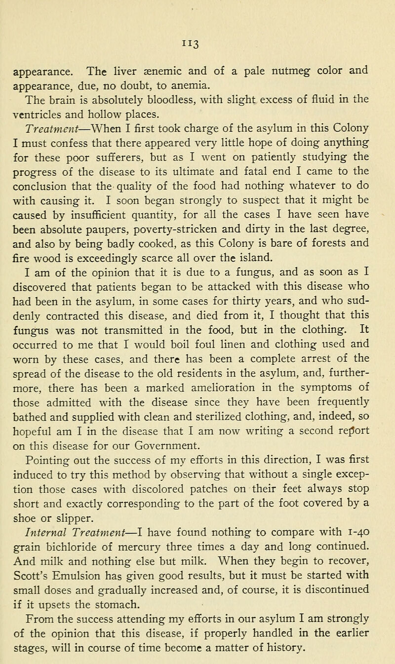 appearance. The liver senemic and of a pale nutmeg color and appearance, due, no doubt, to anemia. The brain is absolutely bloodless, with slight excess of fluid in the ventricles and hollow places. Treatment—When I first took charge of the asylum in this Colony I must confess that there appeared very little hope of doing anything for these poor sufferers, but as I went on patiently studying the progress of the disease to its ultimate and fatal end I came to the conclusion that the quality of the food had nothing whatever to do with causing it. I soon began strongly to suspect that it might be caused by insufficient quantity, for all the cases I have seen have been absolute paupers, poverty-stricken and dirty in the last degree, and also by being badly cooked, as this Colony is bare of forests and fire wood is exceedingly scarce all over the island, I am of the opinion that it is due to a fungus, and as soon as I discovered that patients began to be attacked with this disease who had been in the asylum, in some cases for thirty years, and who sud- denly contracted this disease, and died from it, I thought that this fungus was not transmitted in the food, but in the clothing. It occurred to me that I would boil foul linen and clothing used and worn by these cases, and there has been a complete arrest of the spread of the disease to the old residents in the asylum, and, further- more, there has been a marked amelioration in the symptoms of those admitted with the disease since they have been frequently bathed and supplied with clean and sterilized clothing, and, indeed, so hopeful am I in the disease that I am now writing a second report on this disease for our Government. Pointing out the success of my efforts in this direction, I was first induced to try this method by observing that without a single excep- tion those cases with discolored patches on their feet always stop short and exactly corresponding to the part of the foot covered by a shoe or slipper. Internal Treatment—I have found nothing to compare with 1-40 grain bichloride of mercury three times a day and long continued. And milk and nothing else but milk. When they begin to recover, Scott's Emulsion has given good results, but it must be started with small doses and gradually increased and, of course, it is discontinued if it upsets the stomach. From the success attending my efforts in our asylum I am strongly of the opinion that this disease, if properly handled in the earlier stages, will in course of time become a matter of history.